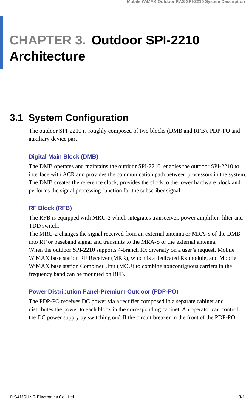 Mobile WiMAX Outdoor RAS SPI-2210 System Description © SAMSUNG Electronics Co., Ltd.  3-1 CHAPTER 3.  Outdoor SPI-2210 Architecture      3.1 System Configuration The outdoor SPI-2210 is roughly composed of two blocks (DMB and RFB), PDP-PO and auxiliary device part.    Digital Main Block (DMB) The DMB operates and maintains the outdoor SPI-2210, enables the outdoor SPI-2210 to interface with ACR and provides the communication path between processors in the system. The DMB creates the reference clock, provides the clock to the lower hardware block and performs the signal processing function for the subscriber signal.    RF Block (RFB) The RFB is equipped with MRU-2 which integrates transceiver, power amplifier, filter and TDD switch.   The MRU-2 changes the signal received from an external antenna or MRA-S of the DMB into RF or baseband signal and transmits to the MRA-S or the external antenna.   When the outdoor SPI-2210 supports 4-branch Rx diversity on a user’s request, Mobile WiMAX base station RF Receiver (MRR), which is a dedicated Rx module, and Mobile WiMAX base station Combiner Unit (MCU) to combine noncontiguous carriers in the frequency band can be mounted on RFB.  Power Distribution Panel-Premium Outdoor (PDP-PO) The PDP-PO receives DC power via a rectifier composed in a separate cabinet and distributes the power to each block in the corresponding cabinet. An operator can control the DC power supply by switching on/off the circuit breaker in the front of the PDP-PO.    