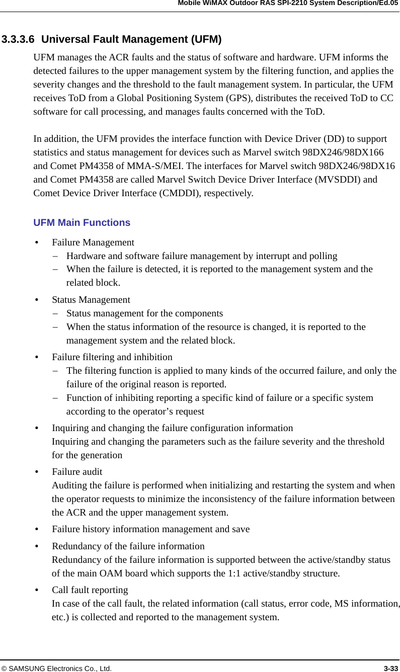   Mobile WiMAX Outdoor RAS SPI-2210 System Description/Ed.05 © SAMSUNG Electronics Co., Ltd.  3-33 3.3.3.6  Universal Fault Management (UFM) UFM manages the ACR faults and the status of software and hardware. UFM informs the detected failures to the upper management system by the filtering function, and applies the severity changes and the threshold to the fault management system. In particular, the UFM receives ToD from a Global Positioning System (GPS), distributes the received ToD to CC software for call processing, and manages faults concerned with the ToD.  In addition, the UFM provides the interface function with Device Driver (DD) to support statistics and status management for devices such as Marvel switch 98DX246/98DX166 and Comet PM4358 of MMA-S/MEI. The interfaces for Marvel switch 98DX246/98DX16 and Comet PM4358 are called Marvel Switch Device Driver Interface (MVSDDI) and Comet Device Driver Interface (CMDDI), respectively.  UFM Main Functions y Failure Management − Hardware and software failure management by interrupt and polling − When the failure is detected, it is reported to the management system and the related block. y Status Management − Status management for the components − When the status information of the resource is changed, it is reported to the management system and the related block. y Failure filtering and inhibition − The filtering function is applied to many kinds of the occurred failure, and only the failure of the original reason is reported. − Function of inhibiting reporting a specific kind of failure or a specific system according to the operator’s request y Inquiring and changing the failure configuration information Inquiring and changing the parameters such as the failure severity and the threshold for the generation y Failure audit Auditing the failure is performed when initializing and restarting the system and when the operator requests to minimize the inconsistency of the failure information between the ACR and the upper management system. y Failure history information management and save y Redundancy of the failure information Redundancy of the failure information is supported between the active/standby status of the main OAM board which supports the 1:1 active/standby structure. y Call fault reporting In case of the call fault, the related information (call status, error code, MS information, etc.) is collected and reported to the management system. 