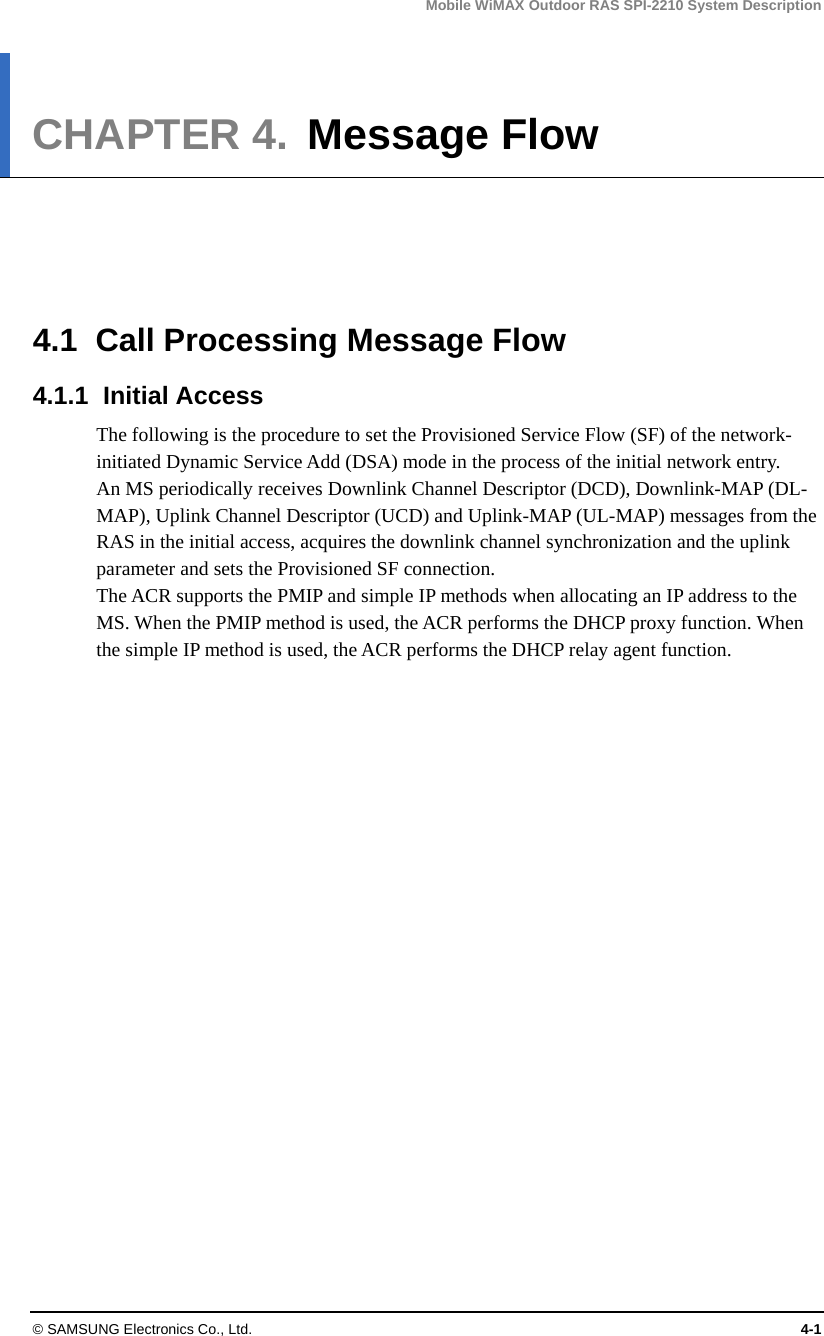 Mobile WiMAX Outdoor RAS SPI-2210 System Description © SAMSUNG Electronics Co., Ltd.  4-1 CHAPTER 4.  Message Flow      4.1  Call Processing Message Flow 4.1.1 Initial Access The following is the procedure to set the Provisioned Service Flow (SF) of the network-initiated Dynamic Service Add (DSA) mode in the process of the initial network entry. An MS periodically receives Downlink Channel Descriptor (DCD), Downlink-MAP (DL-MAP), Uplink Channel Descriptor (UCD) and Uplink-MAP (UL-MAP) messages from the RAS in the initial access, acquires the downlink channel synchronization and the uplink parameter and sets the Provisioned SF connection. The ACR supports the PMIP and simple IP methods when allocating an IP address to the MS. When the PMIP method is used, the ACR performs the DHCP proxy function. When the simple IP method is used, the ACR performs the DHCP relay agent function.  