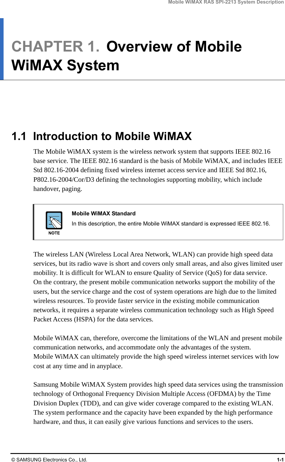 Mobile WiMAX RAS SPI-2213 System Description © SAMSUNG Electronics Co., Ltd.  1-1 CHAPTER 1.  Overview of Mobile WiMAX System      1.1  Introduction to Mobile WiMAX The Mobile WiMAX system is the wireless network system that supports IEEE 802.16 base service. The IEEE 802.16 standard is the basis of Mobile WiMAX, and includes IEEE Std 802.16-2004 defining fixed wireless internet access service and IEEE Std 802.16, P802.16-2004/Cor/D3 defining the technologies supporting mobility, which include handover, paging.   Mobile WiMAX Standard   In this description, the entire Mobile WiMAX standard is expressed IEEE 802.16.  The wireless LAN (Wireless Local Area Network, WLAN) can provide high speed data services, but its radio wave is short and covers only small areas, and also gives limited user mobility. It is difficult for WLAN to ensure Quality of Service (QoS) for data service.   On the contrary, the present mobile communication networks support the mobility of the users, but the service charge and the cost of system operations are high due to the limited wireless resources. To provide faster service in the existing mobile communication networks, it requires a separate wireless communication technology such as High Speed Packet Access (HSPA) for the data services.  Mobile WiMAX can, therefore, overcome the limitations of the WLAN and present mobile communication networks, and accommodate only the advantages of the system.   Mobile WiMAX can ultimately provide the high speed wireless internet services with low cost at any time and in anyplace.  Samsung Mobile WiMAX System provides high speed data services using the transmission technology of Orthogonal Frequency Division Multiple Access (OFDMA) by the Time Division Duplex (TDD), and can give wider coverage compared to the existing WLAN. The system performance and the capacity have been expanded by the high performance hardware, and thus, it can easily give various functions and services to the users.  