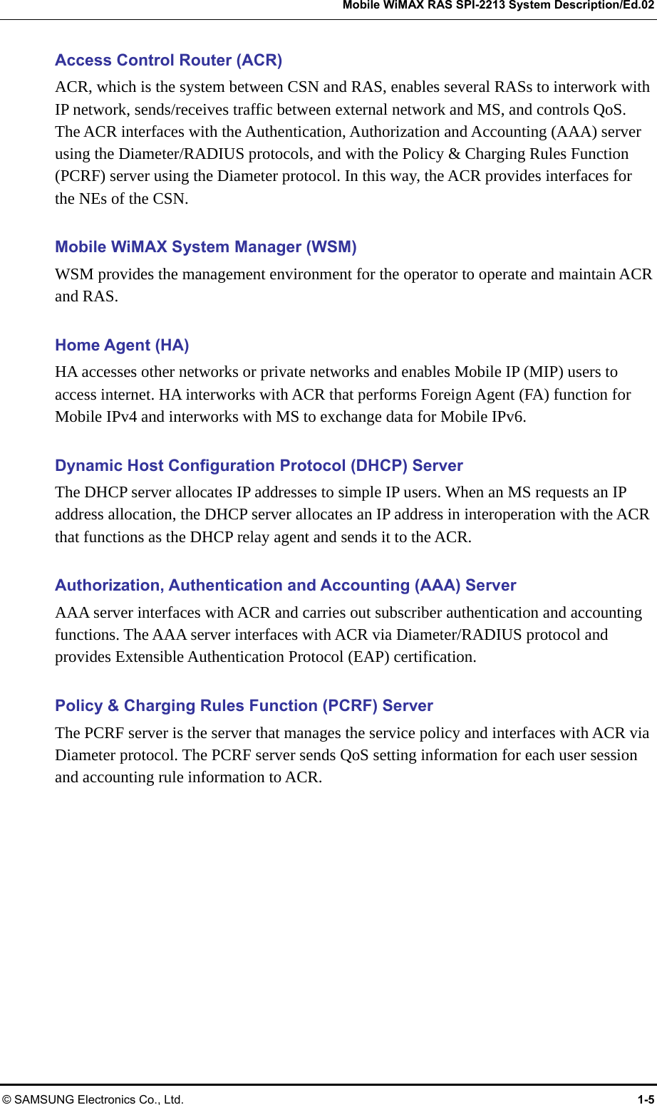   Mobile WiMAX RAS SPI-2213 System Description/Ed.02 © SAMSUNG Electronics Co., Ltd.  1-5 Access Control Router (ACR) ACR, which is the system between CSN and RAS, enables several RASs to interwork with IP network, sends/receives traffic between external network and MS, and controls QoS.   The ACR interfaces with the Authentication, Authorization and Accounting (AAA) server using the Diameter/RADIUS protocols, and with the Policy &amp; Charging Rules Function (PCRF) server using the Diameter protocol. In this way, the ACR provides interfaces for the NEs of the CSN.  Mobile WiMAX System Manager (WSM) WSM provides the management environment for the operator to operate and maintain ACR and RAS.  Home Agent (HA) HA accesses other networks or private networks and enables Mobile IP (MIP) users to access internet. HA interworks with ACR that performs Foreign Agent (FA) function for Mobile IPv4 and interworks with MS to exchange data for Mobile IPv6.  Dynamic Host Configuration Protocol (DHCP) Server The DHCP server allocates IP addresses to simple IP users. When an MS requests an IP address allocation, the DHCP server allocates an IP address in interoperation with the ACR that functions as the DHCP relay agent and sends it to the ACR.  Authorization, Authentication and Accounting (AAA) Server   AAA server interfaces with ACR and carries out subscriber authentication and accounting functions. The AAA server interfaces with ACR via Diameter/RADIUS protocol and provides Extensible Authentication Protocol (EAP) certification.  Policy &amp; Charging Rules Function (PCRF) Server The PCRF server is the server that manages the service policy and interfaces with ACR via Diameter protocol. The PCRF server sends QoS setting information for each user session and accounting rule information to ACR.  