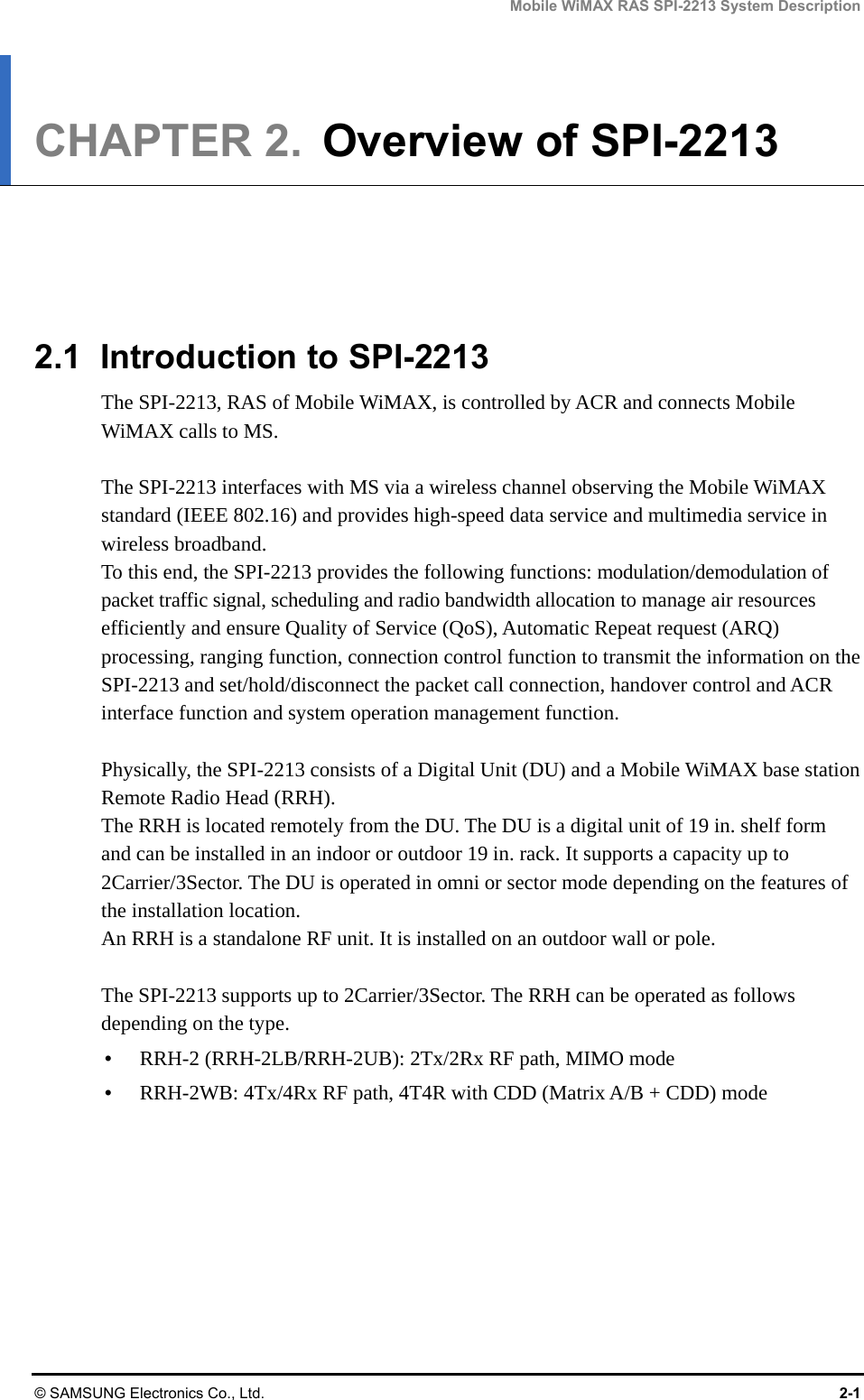 Mobile WiMAX RAS SPI-2213 System Description © SAMSUNG Electronics Co., Ltd.  2-1 CHAPTER 2.  Overview of SPI-2213      2.1 Introduction to SPI-2213 The SPI-2213, RAS of Mobile WiMAX, is controlled by ACR and connects Mobile WiMAX calls to MS.  The SPI-2213 interfaces with MS via a wireless channel observing the Mobile WiMAX standard (IEEE 802.16) and provides high-speed data service and multimedia service in wireless broadband. To this end, the SPI-2213 provides the following functions: modulation/demodulation of packet traffic signal, scheduling and radio bandwidth allocation to manage air resources efficiently and ensure Quality of Service (QoS), Automatic Repeat request (ARQ) processing, ranging function, connection control function to transmit the information on the SPI-2213 and set/hold/disconnect the packet call connection, handover control and ACR interface function and system operation management function.  Physically, the SPI-2213 consists of a Digital Unit (DU) and a Mobile WiMAX base station Remote Radio Head (RRH). The RRH is located remotely from the DU. The DU is a digital unit of 19 in. shelf form and can be installed in an indoor or outdoor 19 in. rack. It supports a capacity up to 2Carrier/3Sector. The DU is operated in omni or sector mode depending on the features of the installation location. An RRH is a standalone RF unit. It is installed on an outdoor wall or pole.  The SPI-2213 supports up to 2Carrier/3Sector. The RRH can be operated as follows depending on the type.   y RRH-2 (RRH-2LB/RRH-2UB): 2Tx/2Rx RF path, MIMO mode y RRH-2WB: 4Tx/4Rx RF path, 4T4R with CDD (Matrix A/B + CDD) mode   