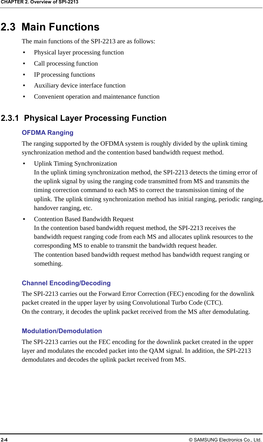 CHAPTER 2. Overview of SPI-2213 2-4 © SAMSUNG Electronics Co., Ltd. 2.3 Main Functions The main functions of the SPI-2213 are as follows: y Physical layer processing function y Call processing function y IP processing functions y Auxiliary device interface function y Convenient operation and maintenance function  2.3.1  Physical Layer Processing Function OFDMA Ranging The ranging supported by the OFDMA system is roughly divided by the uplink timing synchronization method and the contention based bandwidth request method. y Uplink Timing Synchronization In the uplink timing synchronization method, the SPI-2213 detects the timing error of the uplink signal by using the ranging code transmitted from MS and transmits the timing correction command to each MS to correct the transmission timing of the uplink. The uplink timing synchronization method has initial ranging, periodic ranging, handover ranging, etc. y Contention Based Bandwidth Request In the contention based bandwidth request method, the SPI-2213 receives the bandwidth request ranging code from each MS and allocates uplink resources to the corresponding MS to enable to transmit the bandwidth request header. The contention based bandwidth request method has bandwidth request ranging or something.  Channel Encoding/Decoding The SPI-2213 carries out the Forward Error Correction (FEC) encoding for the downlink packet created in the upper layer by using Convolutional Turbo Code (CTC).   On the contrary, it decodes the uplink packet received from the MS after demodulating.  Modulation/Demodulation The SPI-2213 carries out the FEC encoding for the downlink packet created in the upper layer and modulates the encoded packet into the QAM signal. In addition, the SPI-2213 demodulates and decodes the uplink packet received from MS.  