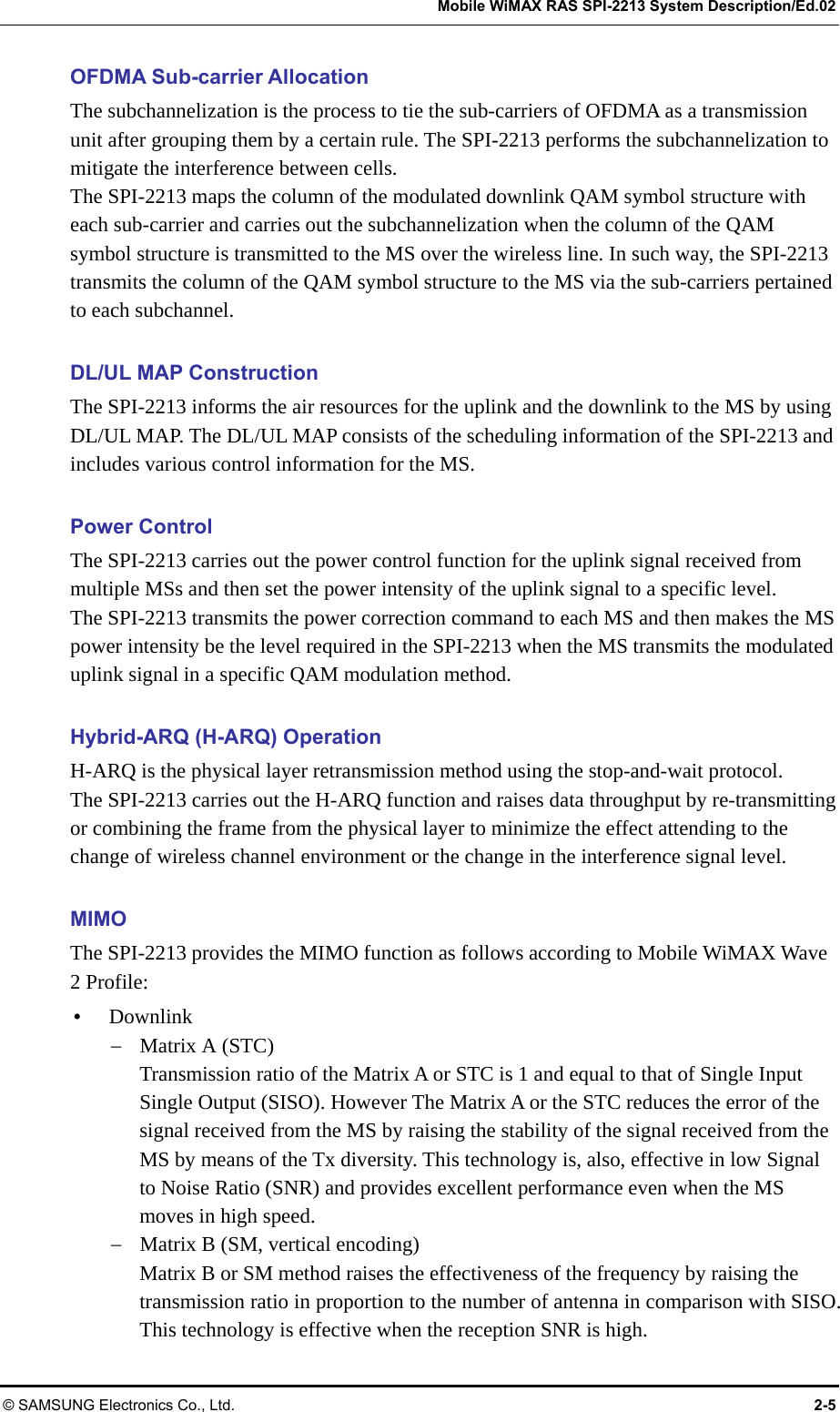   Mobile WiMAX RAS SPI-2213 System Description/Ed.02 © SAMSUNG Electronics Co., Ltd.  2-5 OFDMA Sub-carrier Allocation The subchannelization is the process to tie the sub-carriers of OFDMA as a transmission unit after grouping them by a certain rule. The SPI-2213 performs the subchannelization to mitigate the interference between cells. The SPI-2213 maps the column of the modulated downlink QAM symbol structure with each sub-carrier and carries out the subchannelization when the column of the QAM symbol structure is transmitted to the MS over the wireless line. In such way, the SPI-2213 transmits the column of the QAM symbol structure to the MS via the sub-carriers pertained to each subchannel.  DL/UL MAP Construction The SPI-2213 informs the air resources for the uplink and the downlink to the MS by using DL/UL MAP. The DL/UL MAP consists of the scheduling information of the SPI-2213 and includes various control information for the MS.  Power Control The SPI-2213 carries out the power control function for the uplink signal received from multiple MSs and then set the power intensity of the uplink signal to a specific level. The SPI-2213 transmits the power correction command to each MS and then makes the MS power intensity be the level required in the SPI-2213 when the MS transmits the modulated uplink signal in a specific QAM modulation method.  Hybrid-ARQ (H-ARQ) Operation H-ARQ is the physical layer retransmission method using the stop-and-wait protocol.   The SPI-2213 carries out the H-ARQ function and raises data throughput by re-transmitting or combining the frame from the physical layer to minimize the effect attending to the change of wireless channel environment or the change in the interference signal level.  MIMO The SPI-2213 provides the MIMO function as follows according to Mobile WiMAX Wave 2 Profile: y Downlink − Matrix A (STC) Transmission ratio of the Matrix A or STC is 1 and equal to that of Single Input Single Output (SISO). However The Matrix A or the STC reduces the error of the signal received from the MS by raising the stability of the signal received from the MS by means of the Tx diversity. This technology is, also, effective in low Signal to Noise Ratio (SNR) and provides excellent performance even when the MS moves in high speed. − Matrix B (SM, vertical encoding) Matrix B or SM method raises the effectiveness of the frequency by raising the transmission ratio in proportion to the number of antenna in comparison with SISO. This technology is effective when the reception SNR is high. 
