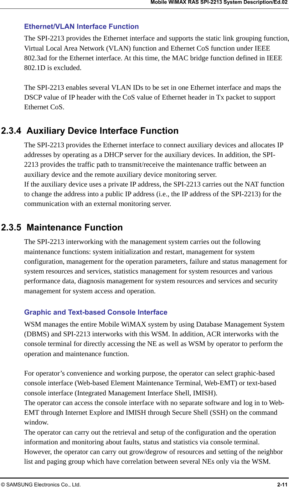   Mobile WiMAX RAS SPI-2213 System Description/Ed.02 © SAMSUNG Electronics Co., Ltd.  2-11 Ethernet/VLAN Interface Function The SPI-2213 provides the Ethernet interface and supports the static link grouping function, Virtual Local Area Network (VLAN) function and Ethernet CoS function under IEEE 802.3ad for the Ethernet interface. At this time, the MAC bridge function defined in IEEE 802.1D is excluded.  The SPI-2213 enables several VLAN IDs to be set in one Ethernet interface and maps the DSCP value of IP header with the CoS value of Ethernet header in Tx packet to support Ethernet CoS.  2.3.4  Auxiliary Device Interface Function The SPI-2213 provides the Ethernet interface to connect auxiliary devices and allocates IP addresses by operating as a DHCP server for the auxiliary devices. In addition, the SPI-2213 provides the traffic path to transmit/receive the maintenance traffic between an auxiliary device and the remote auxiliary device monitoring server. If the auxiliary device uses a private IP address, the SPI-2213 carries out the NAT function to change the address into a public IP address (i.e., the IP address of the SPI-2213) for the communication with an external monitoring server.  2.3.5 Maintenance Function The SPI-2213 interworking with the management system carries out the following maintenance functions: system initialization and restart, management for system configuration, management for the operation parameters, failure and status management for system resources and services, statistics management for system resources and various performance data, diagnosis management for system resources and services and security management for system access and operation.  Graphic and Text-based Console Interface WSM manages the entire Mobile WiMAX system by using Database Management System (DBMS) and SPI-2213 interworks with this WSM. In addition, ACR interworks with the console terminal for directly accessing the NE as well as WSM by operator to perform the operation and maintenance function.    For operator’s convenience and working purpose, the operator can select graphic-based console interface (Web-based Element Maintenance Terminal, Web-EMT) or text-based console interface (Integrated Management Interface Shell, IMISH). The operator can access the console interface with no separate software and log in to Web-EMT through Internet Explore and IMISH through Secure Shell (SSH) on the command window. The operator can carry out the retrieval and setup of the configuration and the operation information and monitoring about faults, status and statistics via console terminal. However, the operator can carry out grow/degrow of resources and setting of the neighbor list and paging group which have correlation between several NEs only via the WSM. 