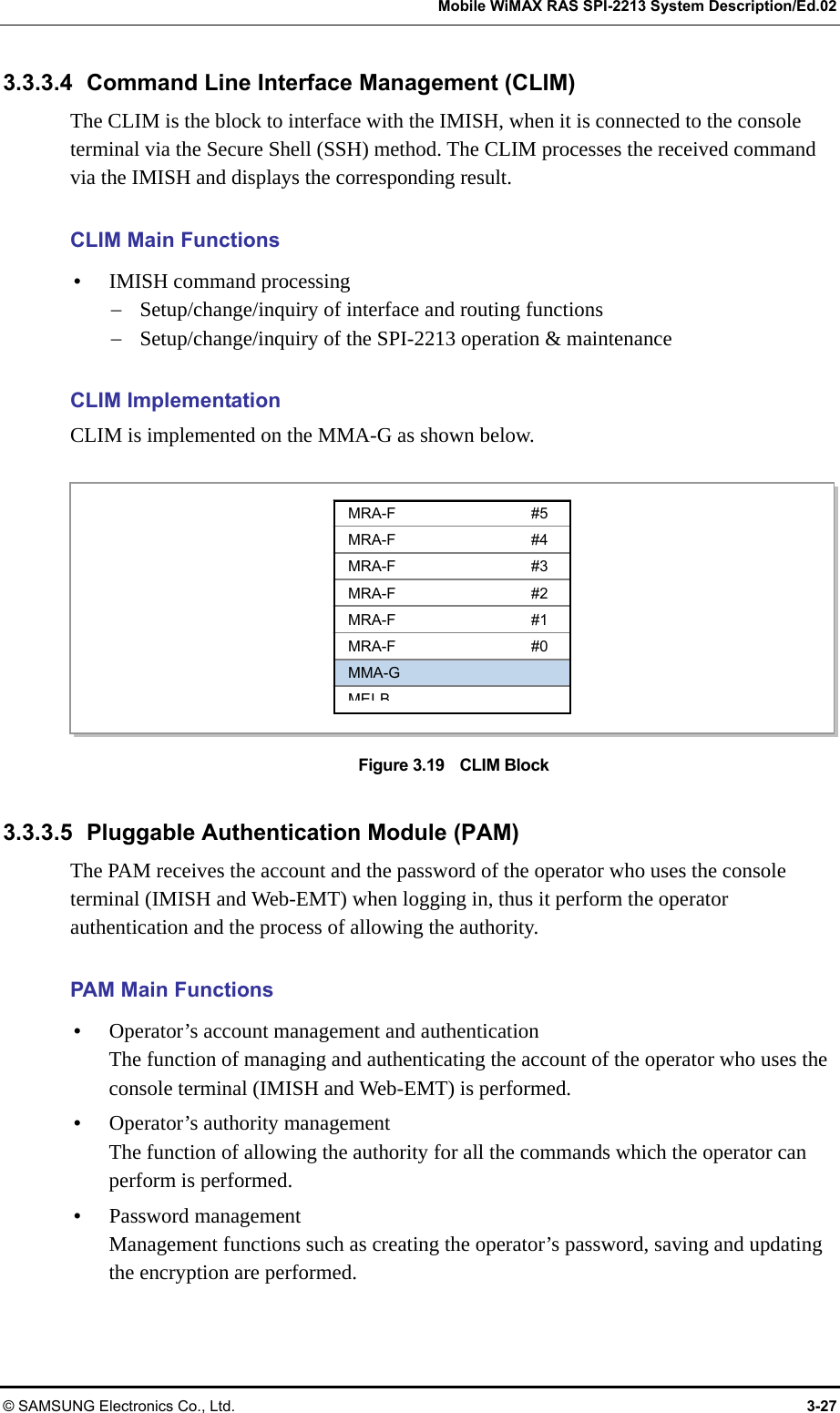   Mobile WiMAX RAS SPI-2213 System Description/Ed.02 © SAMSUNG Electronics Co., Ltd.  3-27 3.3.3.4  Command Line Interface Management (CLIM) The CLIM is the block to interface with the IMISH, when it is connected to the console terminal via the Secure Shell (SSH) method. The CLIM processes the received command via the IMISH and displays the corresponding result.  CLIM Main Functions y IMISH command processing − Setup/change/inquiry of interface and routing functions − Setup/change/inquiry of the SPI-2213 operation &amp; maintenance  CLIM Implementation CLIM is implemented on the MMA-G as shown below.  Figure 3.19    CLIM Block  3.3.3.5 Pluggable Authentication Module (PAM) The PAM receives the account and the password of the operator who uses the console terminal (IMISH and Web-EMT) when logging in, thus it perform the operator authentication and the process of allowing the authority.  PAM Main Functions y Operator’s account management and authentication The function of managing and authenticating the account of the operator who uses the console terminal (IMISH and Web-EMT) is performed. y Operator’s authority management The function of allowing the authority for all the commands which the operator can perform is performed. y Password management Management functions such as creating the operator’s password, saving and updating the encryption are performed.  MRA-F #5 MRA-F #4 MRA-F #3 MRA-F #2 MRA-F #1 MRA-F #0 MMA-G MEIB
