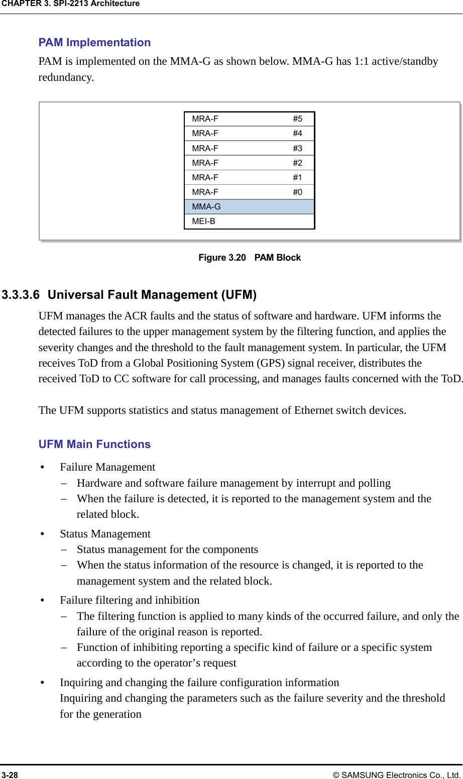 CHAPTER 3. SPI-2213 Architecture 3-28 © SAMSUNG Electronics Co., Ltd. PAM Implementation PAM is implemented on the MMA-G as shown below. MMA-G has 1:1 active/standby redundancy.  Figure 3.20    PAM Block  3.3.3.6  Universal Fault Management (UFM) UFM manages the ACR faults and the status of software and hardware. UFM informs the detected failures to the upper management system by the filtering function, and applies the severity changes and the threshold to the fault management system. In particular, the UFM receives ToD from a Global Positioning System (GPS) signal receiver, distributes the received ToD to CC software for call processing, and manages faults concerned with the ToD.  The UFM supports statistics and status management of Ethernet switch devices.  UFM Main Functions y Failure Management − Hardware and software failure management by interrupt and polling − When the failure is detected, it is reported to the management system and the related block. y Status Management − Status management for the components − When the status information of the resource is changed, it is reported to the management system and the related block. y Failure filtering and inhibition − The filtering function is applied to many kinds of the occurred failure, and only the failure of the original reason is reported. − Function of inhibiting reporting a specific kind of failure or a specific system according to the operator’s request y Inquiring and changing the failure configuration information Inquiring and changing the parameters such as the failure severity and the threshold for the generation MRA-F #5 MRA-F #4 MRA-F #3 MRA-F #2 MRA-F #1 MRA-F #0 MMA-G MEI-B