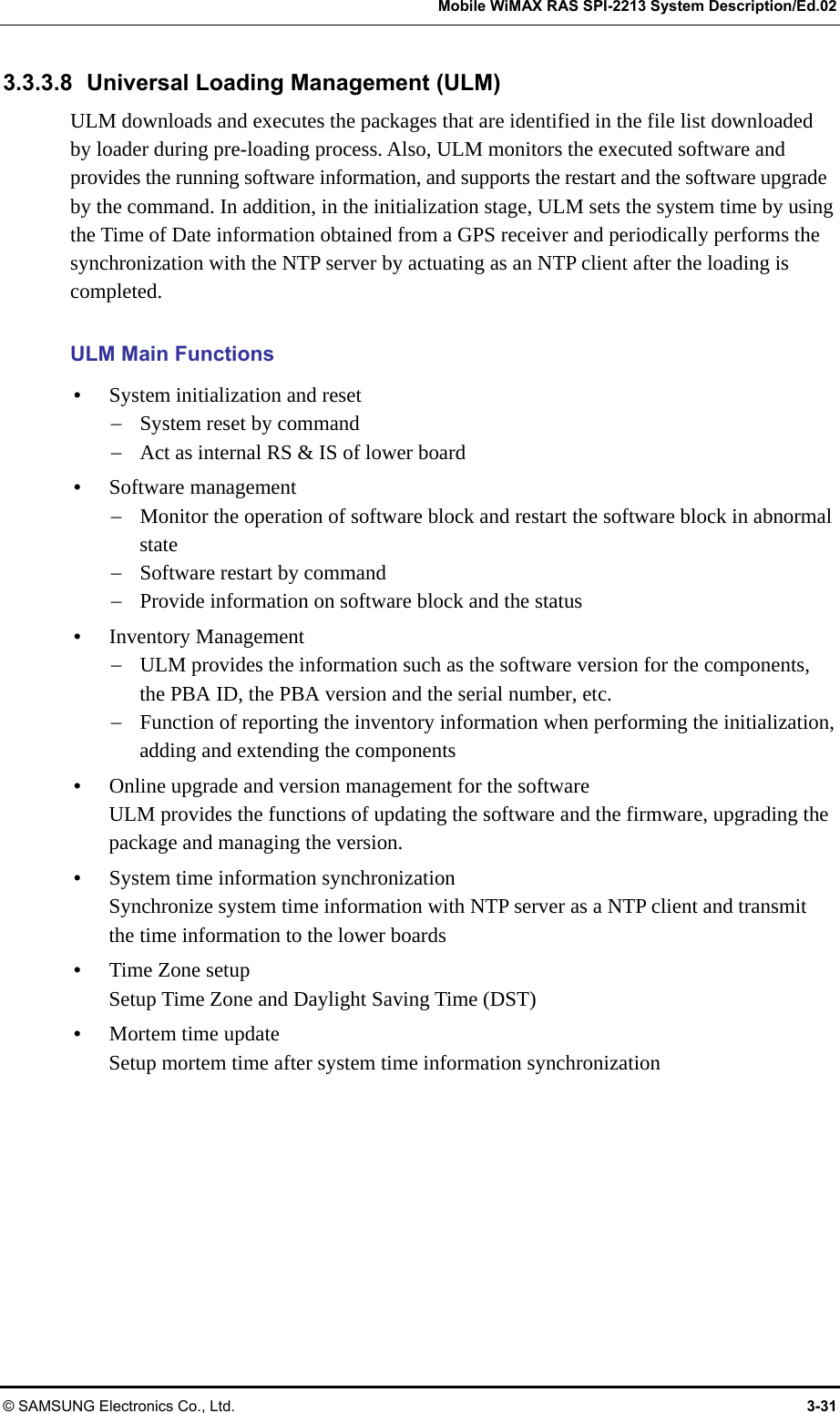   Mobile WiMAX RAS SPI-2213 System Description/Ed.02 © SAMSUNG Electronics Co., Ltd.  3-31 3.3.3.8  Universal Loading Management (ULM) ULM downloads and executes the packages that are identified in the file list downloaded by loader during pre-loading process. Also, ULM monitors the executed software and provides the running software information, and supports the restart and the software upgrade by the command. In addition, in the initialization stage, ULM sets the system time by using the Time of Date information obtained from a GPS receiver and periodically performs the synchronization with the NTP server by actuating as an NTP client after the loading is completed.  ULM Main Functions y System initialization and reset − System reset by command − Act as internal RS &amp; IS of lower board y Software management − Monitor the operation of software block and restart the software block in abnormal state − Software restart by command − Provide information on software block and the status y Inventory Management − ULM provides the information such as the software version for the components, the PBA ID, the PBA version and the serial number, etc. − Function of reporting the inventory information when performing the initialization, adding and extending the components y Online upgrade and version management for the software ULM provides the functions of updating the software and the firmware, upgrading the package and managing the version. y System time information synchronization Synchronize system time information with NTP server as a NTP client and transmit the time information to the lower boards y Time Zone setup Setup Time Zone and Daylight Saving Time (DST) y Mortem time update Setup mortem time after system time information synchronization  