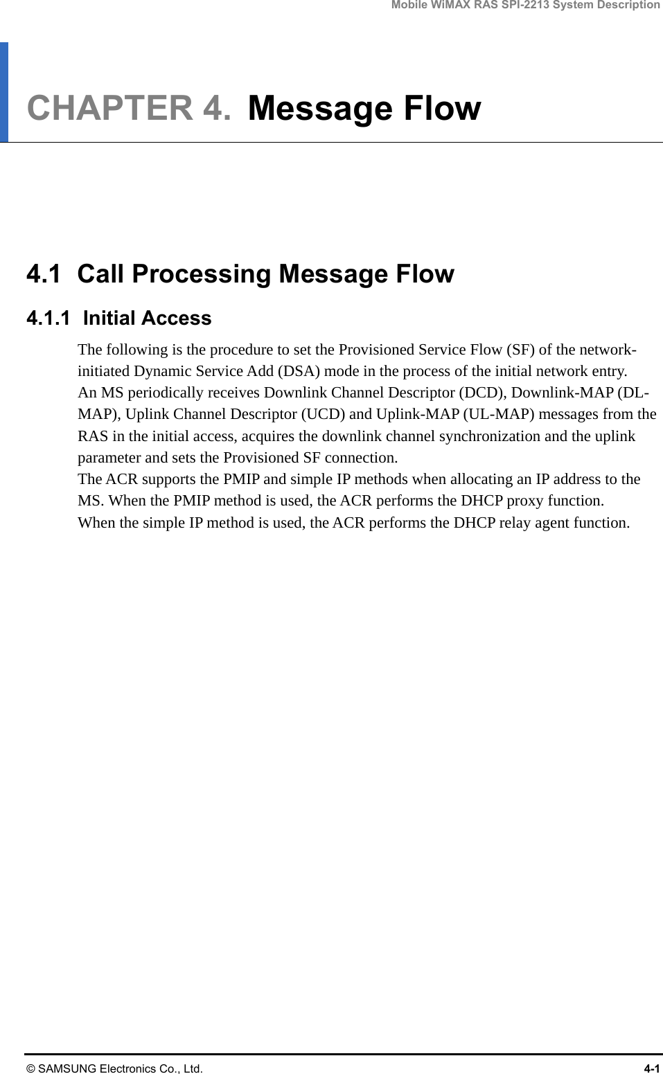 Mobile WiMAX RAS SPI-2213 System Description © SAMSUNG Electronics Co., Ltd.  4-1 CHAPTER 4.  Message Flow      4.1  Call Processing Message Flow 4.1.1 Initial Access The following is the procedure to set the Provisioned Service Flow (SF) of the network-initiated Dynamic Service Add (DSA) mode in the process of the initial network entry. An MS periodically receives Downlink Channel Descriptor (DCD), Downlink-MAP (DL-MAP), Uplink Channel Descriptor (UCD) and Uplink-MAP (UL-MAP) messages from the RAS in the initial access, acquires the downlink channel synchronization and the uplink parameter and sets the Provisioned SF connection.   The ACR supports the PMIP and simple IP methods when allocating an IP address to the MS. When the PMIP method is used, the ACR performs the DHCP proxy function.   When the simple IP method is used, the ACR performs the DHCP relay agent function.  