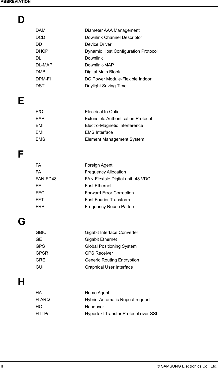 ABBREVIATION II © SAMSUNG Electronics Co., Ltd. D DAM Diameter AAA Management DCD  Downlink Channel Descriptor DD Device Driver DHCP  Dynamic Host Configuration Protocol DL Downlink DL-MAP Downlink-MAP DMB    Digital Main Block DPM-FI  DC Power Module-Flexible Indoor DST Daylight Saving Time  E E/O  Electrical to Optic EAP Extensible Authentication Protocol EMI Electro-Magnetic Interference EMI EMS Interface EMS  Element Management System  F FA Foreign Agent FA Frequency Allocation FAN-FD48  FAN-Flexible Digital unit -48 VDC FE Fast Ethernet FEC Forward Error Correction FFT Fast Fourier Transform FRP Frequency Reuse Pattern  G GBIC  Gigabit Interface Converter GE Gigabit Ethernet GPS  Global Positioning System GPSR GPS Receiver GRE  Generic Routing Encryption GUI  Graphical User Interface  H HA Home Agent H-ARQ  Hybrid-Automatic Repeat request HO Handover HTTPs  Hypertext Transfer Protocol over SSL  