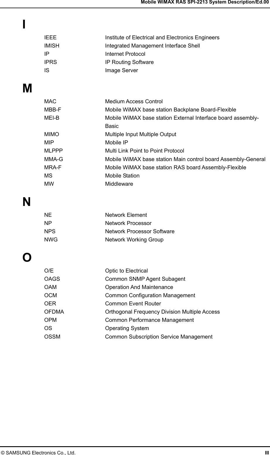   Mobile WiMAX RAS SPI-2213 System Description/Ed.00 © SAMSUNG Electronics Co., Ltd.  III I IEEE  Institute of Electrical and Electronics Engineers IMISH  Integrated Management Interface Shell IP Internet Protocol IPRS  IP Routing Software IS Image Server  M MAC Medium Access Control MBB-F  Mobile WiMAX base station Backplane Board-Flexible MEI-B  Mobile WiMAX base station External Interface board assembly- Basic MIMO  Multiple Input Multiple Output MIP Mobile IP MLPPP  Multi Link Point to Point Protocol MMA-G  Mobile WiMAX base station Main control board Assembly-General MRA-F  Mobile WiMAX base station RAS board Assembly-Flexible MS Mobile Station MW Middleware  N NE Network Element NP Network Processor NPS  Network Processor Software NWG  Network Working Group  O O/E  Optic to Electrical OAGS  Common SNMP Agent Subagent OAM Operation And Maintenance OCM  Common Configuration Management OER  Common Event Router OFDMA  Orthogonal Frequency Division Multiple Access OPM  Common Performance Management OS Operating System OSSM  Common Subscription Service Management  