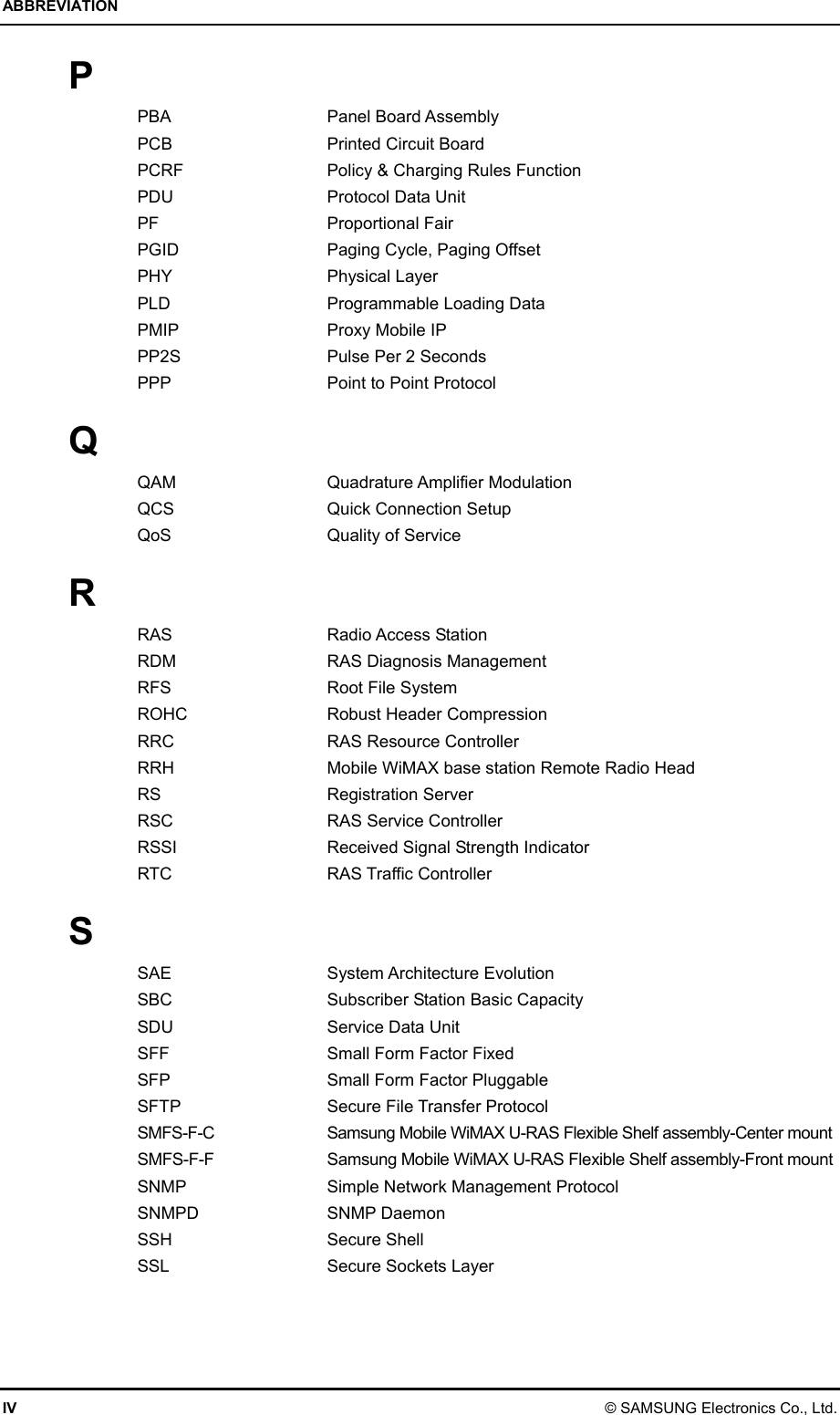 ABBREVIATION IV © SAMSUNG Electronics Co., Ltd. P PBA Panel Board Assembly PCB  Printed Circuit Board PCRF  Policy &amp; Charging Rules Function PDU  Protocol Data Unit PF   Proportional Fair PGID  Paging Cycle, Paging Offset PHY Physical Layer PLD  Programmable Loading Data PMIP  Proxy Mobile IP PP2S  Pulse Per 2 Seconds PPP  Point to Point Protocol  Q QAM Quadrature Amplifier Modulation QCS  Quick Connection Setup QoS Quality of Service  R RAS Radio Access Station RDM  RAS Diagnosis Management RFS  Root File System ROHC  Robust Header Compression RRC    RAS Resource Controller RRH  Mobile WiMAX base station Remote Radio Head RS Registration Server RSC    RAS Service Controller RSSI    Received Signal Strength Indicator RTC   RAS Traffic Controller  S SAE System Architecture Evolution SBC  Subscriber Station Basic Capacity SDU  Service Data Unit SFF  Small Form Factor Fixed SFP  Small Form Factor Pluggable SFTP  Secure File Transfer Protocol SMFS-F-C  Samsung Mobile WiMAX U-RAS Flexible Shelf assembly-Center mount SMFS-F-F  Samsung Mobile WiMAX U-RAS Flexible Shelf assembly-Front mount SNMP  Simple Network Management Protocol SNMPD SNMP Daemon SSH   Secure Shell SSL    Secure Sockets Layer  