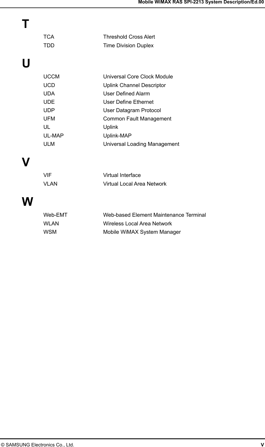   Mobile WiMAX RAS SPI-2213 System Description/Ed.00 © SAMSUNG Electronics Co., Ltd.  V T TCA Threshold Cross Alert TDD Time Division Duplex  U UCCM  Universal Core Clock Module UCD  Uplink Channel Descriptor UDA User Defined Alarm UDE  User Define Ethernet UDP  User Datagram Protocol UFM  Common Fault Management UL Uplink UL-MAP Uplink-MAP ULM  Universal Loading Management  V VIF Virtual Interface VLAN    Virtual Local Area Network  W Web-EMT  Web-based Element Maintenance Terminal WLAN  Wireless Local Area Network WSM  Mobile WiMAX System Manager  