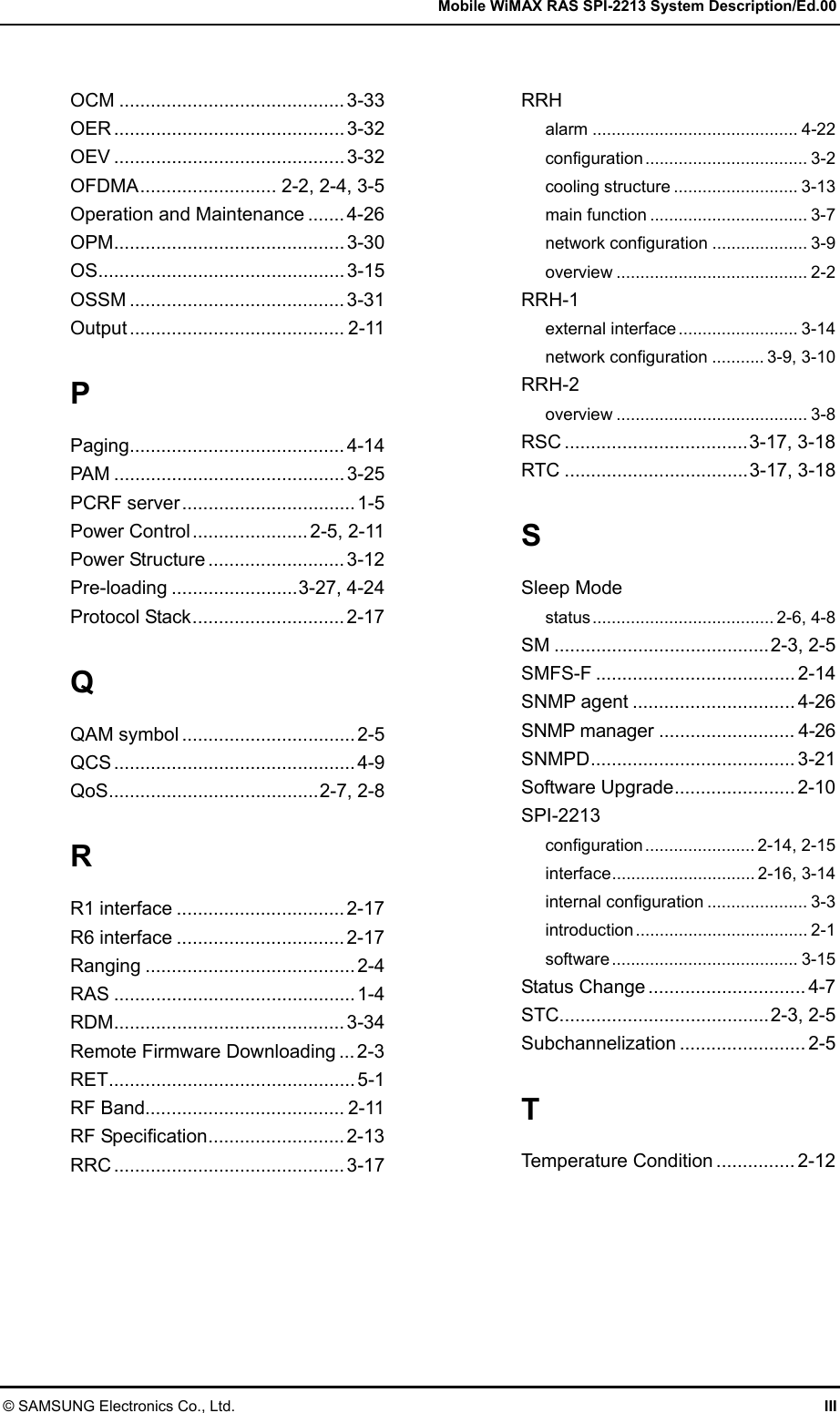   Mobile WiMAX RAS SPI-2213 System Description/Ed.00 © SAMSUNG Electronics Co., Ltd.  III  OCM ........................................... 3-33 OER ............................................ 3-32 OEV ............................................ 3-32 OFDMA.......................... 2-2, 2-4, 3-5 Operation and Maintenance .......4-26 OPM............................................ 3-30 OS............................................... 3-15 OSSM ......................................... 3-31 Output ......................................... 2-11 P Paging......................................... 4-14 PAM ............................................ 3-25 PCRF server................................. 1-5 Power Control...................... 2-5, 2-11 Power Structure .......................... 3-12 Pre-loading ........................3-27, 4-24 Protocol Stack............................. 2-17 Q QAM symbol ................................. 2-5 QCS .............................................. 4-9 QoS........................................2-7, 2-8 R R1 interface ................................ 2-17 R6 interface ................................ 2-17 Ranging ........................................ 2-4 RAS .............................................. 1-4 RDM............................................ 3-34 Remote Firmware Downloading ... 2-3 RET............................................... 5-1 RF Band...................................... 2-11 RF Specification.......................... 2-13 RRC ............................................ 3-17  RRH alarm ........................................... 4-22 configuration.................................. 3-2 cooling structure .......................... 3-13 main function ................................. 3-7 network configuration .................... 3-9 overview ........................................ 2-2 RRH-1 external interface......................... 3-14 network configuration ........... 3-9, 3-10 RRH-2 overview ........................................ 3-8 RSC ...................................3-17, 3-18 RTC ...................................3-17, 3-18 S Sleep Mode status...................................... 2-6, 4-8 SM .........................................2-3, 2-5 SMFS-F ...................................... 2-14 SNMP agent ............................... 4-26 SNMP manager .......................... 4-26 SNMPD....................................... 3-21 Software Upgrade....................... 2-10 SPI-2213 configuration....................... 2-14, 2-15 interface.............................. 2-16, 3-14 internal configuration ..................... 3-3 introduction.................................... 2-1 software....................................... 3-15 Status Change .............................. 4-7 STC........................................2-3, 2-5 Subchannelization ........................ 2-5 T Temperature Condition ............... 2-12 