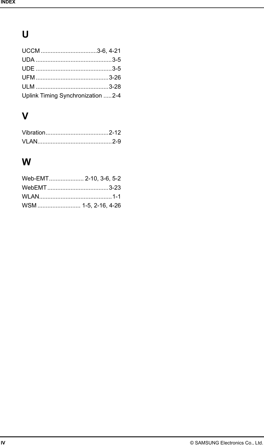 INDEX IV © SAMSUNG Electronics Co., Ltd. U UCCM ..................................3-6, 4-21 UDA ..............................................3-5 UDE ..............................................3-5 UFM ............................................3-26 ULM ............................................3-28 Uplink Timing Synchronization .....2-4 V Vibration......................................2-12 VLAN.............................................2-9 W Web-EMT..................... 2-10, 3-6, 5-2 WebEMT.....................................3-23 WLAN............................................1-1 WSM .......................... 1-5, 2-16, 4-26 