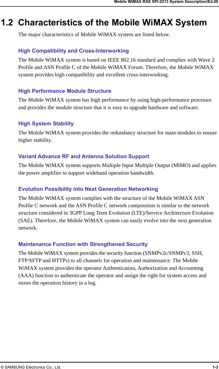   Mobile WiMAX RAS SPI-2213 System Description/Ed.00 © SAMSUNG Electronics Co., Ltd.  1-3 1.2  Characteristics of the Mobile WiMAX System The major characteristics of Mobile WiMAX system are listed below.  High Compatibility and Cross-Interworking The Mobile WiMAX system is based on IEEE 802.16 standard and complies with Wave 2 Profile and ASN Profile C of the Mobile WiMAX Forum. Therefore, the Mobile WiMAX system provides high compatibility and excellent cross-interworking.  High Performance Module Structure The Mobile WiMAX system has high performance by using high-performance processor and provides the module structure that it is easy to upgrade hardware and software.  High System Stability The Mobile WiMAX system provides the redundancy structure for main modules to ensure higher stability.  Variant Advance RF and Antenna Solution Support The Mobile WiMAX system supports Multiple Input Multiple Output (MIMO) and applies the power amplifier to support wideband operation bandwidth.  Evolution Possibility into Next Generation Networking The Mobile WiMAX system complies with the structure of the Mobile WiMAX ASN Profile C network and the ASN Profile C network composition is similar to the network structure considered in 3GPP Long Term Evolution (LTE)/Service Architecture Evolution (SAE). Therefore, the Mobile WiMAX system can easily evolve into the next generation network.  Maintenance Function with Strengthened Security The Mobile WiMAX system provides the security function (SNMPv2c/SNMPv3, SSH, FTP/SFTP and HTTPs) to all channels for operation and maintenance. The Mobile WiMAX system provides the operator Authentication, Authorization and Accounting (AAA) function to authenticate the operator and assign the right for system access and stores the operation history in a log. 