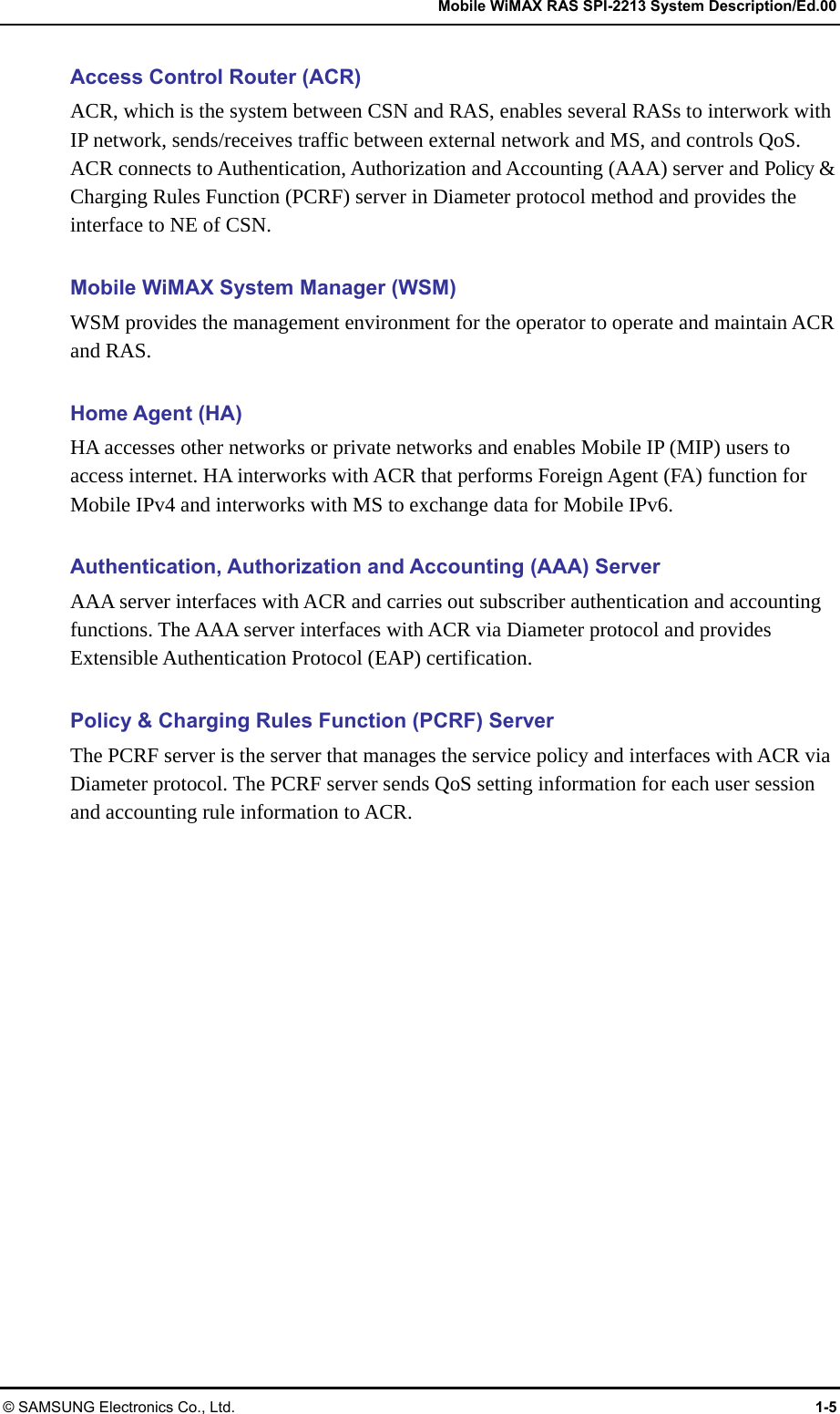   Mobile WiMAX RAS SPI-2213 System Description/Ed.00 © SAMSUNG Electronics Co., Ltd.  1-5 Access Control Router (ACR) ACR, which is the system between CSN and RAS, enables several RASs to interwork with IP network, sends/receives traffic between external network and MS, and controls QoS. ACR connects to Authentication, Authorization and Accounting (AAA) server and Policy &amp; Charging Rules Function (PCRF) server in Diameter protocol method and provides the interface to NE of CSN.  Mobile WiMAX System Manager (WSM) WSM provides the management environment for the operator to operate and maintain ACR and RAS.  Home Agent (HA) HA accesses other networks or private networks and enables Mobile IP (MIP) users to access internet. HA interworks with ACR that performs Foreign Agent (FA) function for Mobile IPv4 and interworks with MS to exchange data for Mobile IPv6.  Authentication, Authorization and Accounting (AAA) Server AAA server interfaces with ACR and carries out subscriber authentication and accounting functions. The AAA server interfaces with ACR via Diameter protocol and provides Extensible Authentication Protocol (EAP) certification.  Policy &amp; Charging Rules Function (PCRF) Server The PCRF server is the server that manages the service policy and interfaces with ACR via Diameter protocol. The PCRF server sends QoS setting information for each user session and accounting rule information to ACR.  