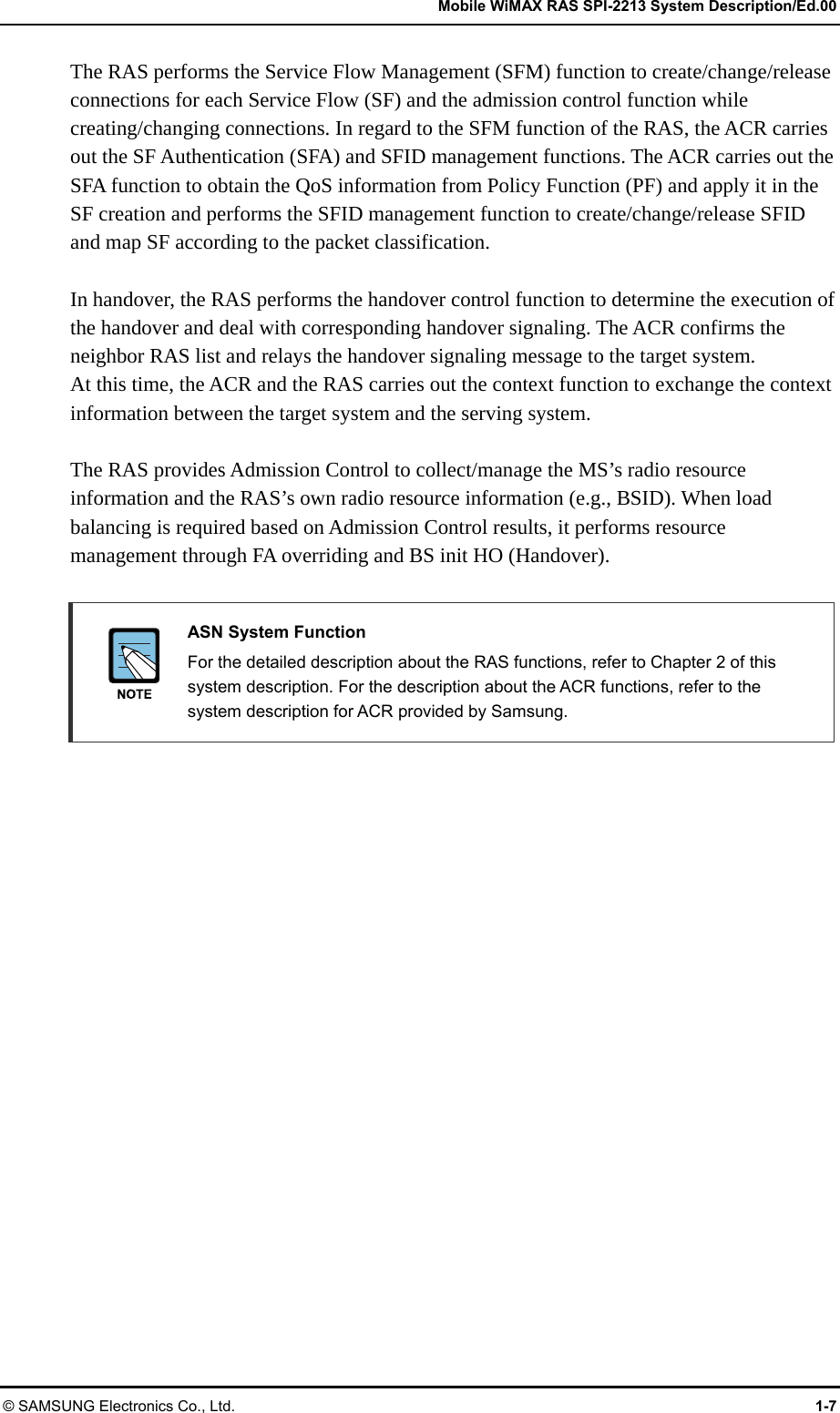   Mobile WiMAX RAS SPI-2213 System Description/Ed.00 © SAMSUNG Electronics Co., Ltd.  1-7 The RAS performs the Service Flow Management (SFM) function to create/change/release connections for each Service Flow (SF) and the admission control function while creating/changing connections. In regard to the SFM function of the RAS, the ACR carries out the SF Authentication (SFA) and SFID management functions. The ACR carries out the SFA function to obtain the QoS information from Policy Function (PF) and apply it in the SF creation and performs the SFID management function to create/change/release SFID and map SF according to the packet classification.  In handover, the RAS performs the handover control function to determine the execution of the handover and deal with corresponding handover signaling. The ACR confirms the neighbor RAS list and relays the handover signaling message to the target system. At this time, the ACR and the RAS carries out the context function to exchange the context information between the target system and the serving system.  The RAS provides Admission Control to collect/manage the MS’s radio resource information and the RAS’s own radio resource information (e.g., BSID). When load balancing is required based on Admission Control results, it performs resource management through FA overriding and BS init HO (Handover).   ASN System Function   For the detailed description about the RAS functions, refer to Chapter 2 of this system description. For the description about the ACR functions, refer to the system description for ACR provided by Samsung.  