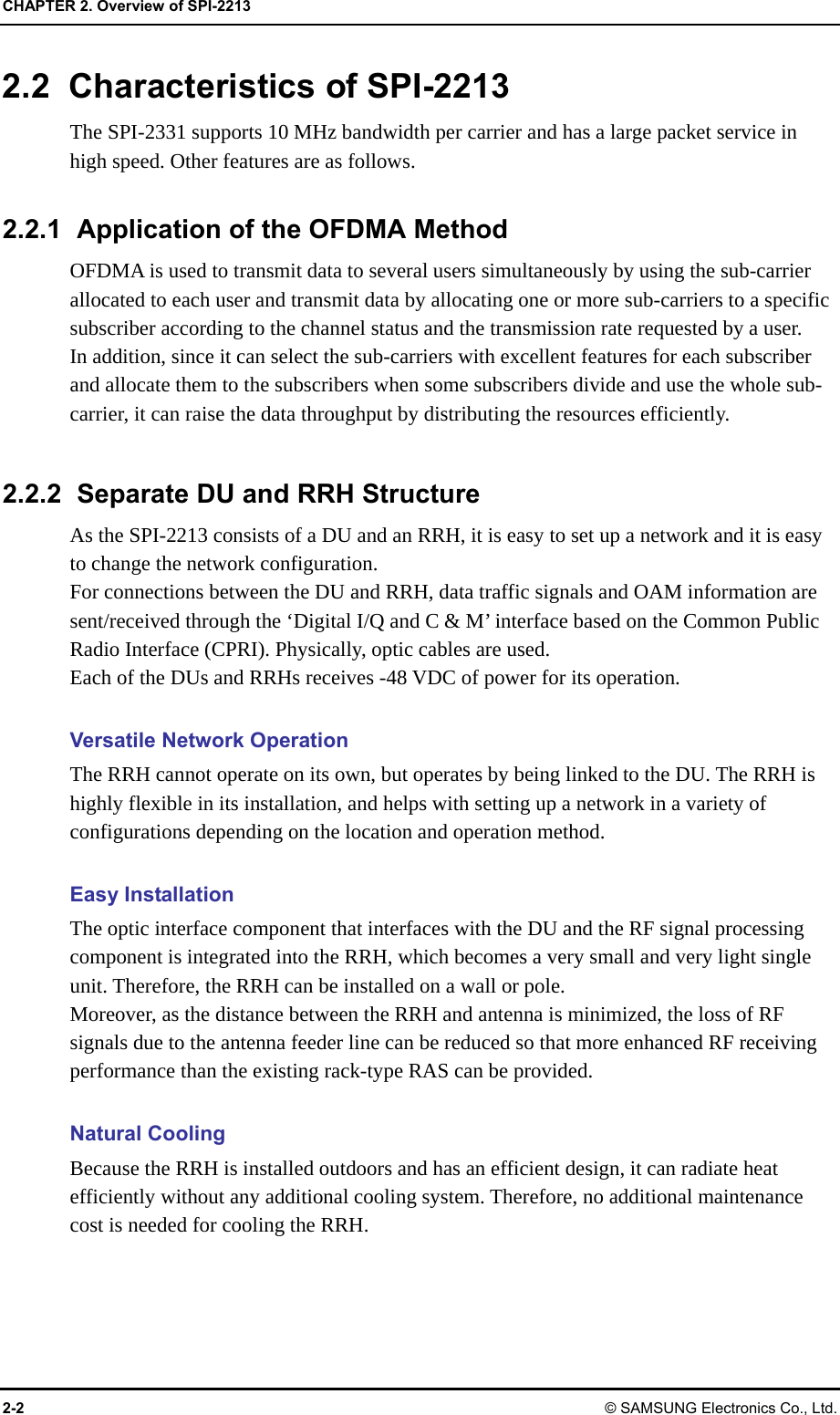 CHAPTER 2. Overview of SPI-2213 2-2 © SAMSUNG Electronics Co., Ltd. 2.2  Characteristics of SPI-2213 The SPI-2331 supports 10 MHz bandwidth per carrier and has a large packet service in high speed. Other features are as follows.  2.2.1  Application of the OFDMA Method OFDMA is used to transmit data to several users simultaneously by using the sub-carrier allocated to each user and transmit data by allocating one or more sub-carriers to a specific subscriber according to the channel status and the transmission rate requested by a user.   In addition, since it can select the sub-carriers with excellent features for each subscriber and allocate them to the subscribers when some subscribers divide and use the whole sub-carrier, it can raise the data throughput by distributing the resources efficiently.  2.2.2  Separate DU and RRH Structure As the SPI-2213 consists of a DU and an RRH, it is easy to set up a network and it is easy to change the network configuration. For connections between the DU and RRH, data traffic signals and OAM information are sent/received through the ‘Digital I/Q and C &amp; M’ interface based on the Common Public Radio Interface (CPRI). Physically, optic cables are used. Each of the DUs and RRHs receives -48 VDC of power for its operation.  Versatile Network Operation The RRH cannot operate on its own, but operates by being linked to the DU. The RRH is highly flexible in its installation, and helps with setting up a network in a variety of configurations depending on the location and operation method.  Easy Installation The optic interface component that interfaces with the DU and the RF signal processing component is integrated into the RRH, which becomes a very small and very light single unit. Therefore, the RRH can be installed on a wall or pole. Moreover, as the distance between the RRH and antenna is minimized, the loss of RF signals due to the antenna feeder line can be reduced so that more enhanced RF receiving performance than the existing rack-type RAS can be provided.  Natural Cooling Because the RRH is installed outdoors and has an efficient design, it can radiate heat efficiently without any additional cooling system. Therefore, no additional maintenance cost is needed for cooling the RRH.  