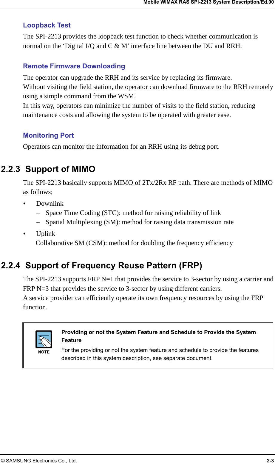   Mobile WiMAX RAS SPI-2213 System Description/Ed.00 © SAMSUNG Electronics Co., Ltd.  2-3 Loopback Test The SPI-2213 provides the loopback test function to check whether communication is normal on the ‘Digital I/Q and C &amp; M’ interface line between the DU and RRH.  Remote Firmware Downloading The operator can upgrade the RRH and its service by replacing its firmware. Without visiting the field station, the operator can download firmware to the RRH remotely using a simple command from the WSM. In this way, operators can minimize the number of visits to the field station, reducing maintenance costs and allowing the system to be operated with greater ease.  Monitoring Port Operators can monitor the information for an RRH using its debug port.  2.2.3  Support of MIMO The SPI-2213 basically supports MIMO of 2Tx/2Rx RF path. There are methods of MIMO as follows;  Downlink  Space Time Coding (STC): method for raising reliability of link  Spatial Multiplexing (SM): method for raising data transmission rate  Uplink Collaborative SM (CSM): method for doubling the frequency efficiency  2.2.4  Support of Frequency Reuse Pattern (FRP) The SPI-2213 supports FRP N=1 that provides the service to 3-sector by using a carrier and FRP N=3 that provides the service to 3-sector by using different carriers. A service provider can efficiently operate its own frequency resources by using the FRP function.   Providing or not the System Feature and Schedule to Provide the System Feature   For the providing or not the system feature and schedule to provide the features described in this system description, see separate document. 