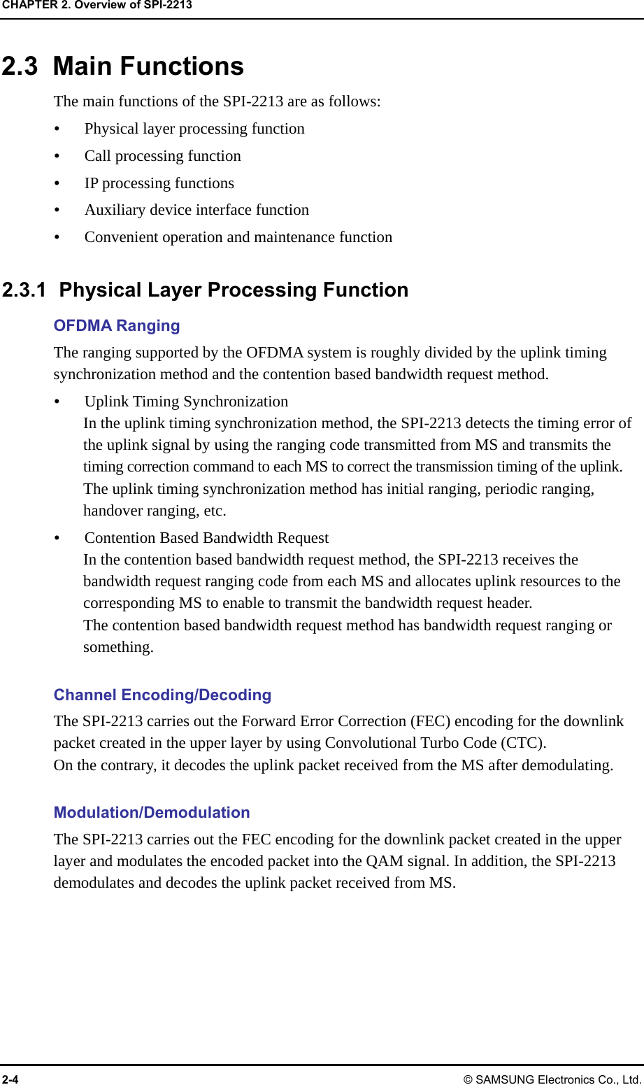 CHAPTER 2. Overview of SPI-2213 2-4 © SAMSUNG Electronics Co., Ltd. 2.3 Main Functions The main functions of the SPI-2213 are as follows:  Physical layer processing function  Call processing function  IP processing functions  Auxiliary device interface function  Convenient operation and maintenance function  2.3.1  Physical Layer Processing Function OFDMA Ranging The ranging supported by the OFDMA system is roughly divided by the uplink timing synchronization method and the contention based bandwidth request method.  Uplink Timing Synchronization In the uplink timing synchronization method, the SPI-2213 detects the timing error of the uplink signal by using the ranging code transmitted from MS and transmits the timing correction command to each MS to correct the transmission timing of the uplink. The uplink timing synchronization method has initial ranging, periodic ranging, handover ranging, etc.  Contention Based Bandwidth Request In the contention based bandwidth request method, the SPI-2213 receives the bandwidth request ranging code from each MS and allocates uplink resources to the corresponding MS to enable to transmit the bandwidth request header. The contention based bandwidth request method has bandwidth request ranging or something.  Channel Encoding/Decoding The SPI-2213 carries out the Forward Error Correction (FEC) encoding for the downlink packet created in the upper layer by using Convolutional Turbo Code (CTC).   On the contrary, it decodes the uplink packet received from the MS after demodulating.  Modulation/Demodulation The SPI-2213 carries out the FEC encoding for the downlink packet created in the upper layer and modulates the encoded packet into the QAM signal. In addition, the SPI-2213 demodulates and decodes the uplink packet received from MS.  
