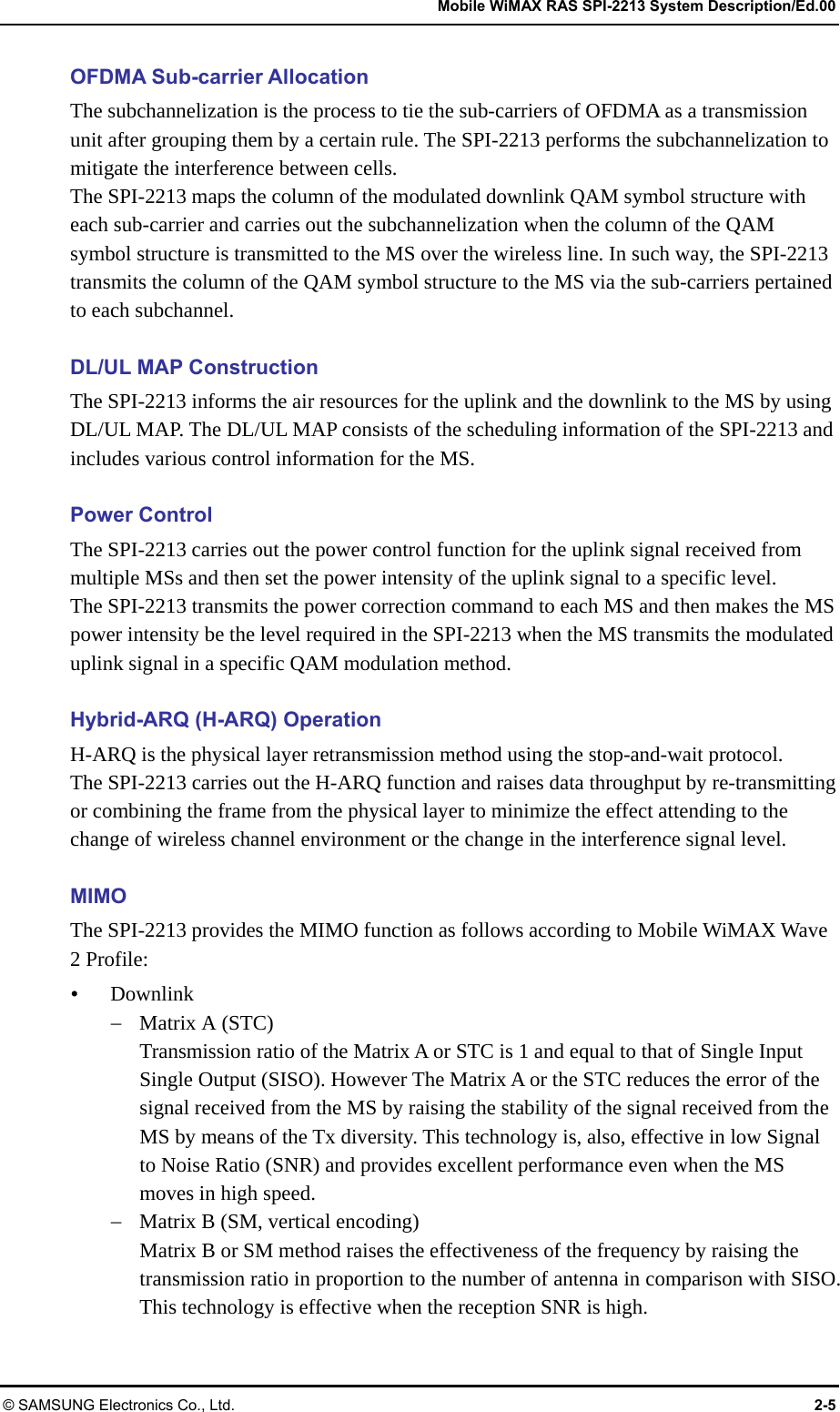   Mobile WiMAX RAS SPI-2213 System Description/Ed.00 © SAMSUNG Electronics Co., Ltd.  2-5 OFDMA Sub-carrier Allocation The subchannelization is the process to tie the sub-carriers of OFDMA as a transmission unit after grouping them by a certain rule. The SPI-2213 performs the subchannelization to mitigate the interference between cells. The SPI-2213 maps the column of the modulated downlink QAM symbol structure with each sub-carrier and carries out the subchannelization when the column of the QAM symbol structure is transmitted to the MS over the wireless line. In such way, the SPI-2213 transmits the column of the QAM symbol structure to the MS via the sub-carriers pertained to each subchannel.  DL/UL MAP Construction The SPI-2213 informs the air resources for the uplink and the downlink to the MS by using DL/UL MAP. The DL/UL MAP consists of the scheduling information of the SPI-2213 and includes various control information for the MS.  Power Control The SPI-2213 carries out the power control function for the uplink signal received from multiple MSs and then set the power intensity of the uplink signal to a specific level. The SPI-2213 transmits the power correction command to each MS and then makes the MS power intensity be the level required in the SPI-2213 when the MS transmits the modulated uplink signal in a specific QAM modulation method.  Hybrid-ARQ (H-ARQ) Operation H-ARQ is the physical layer retransmission method using the stop-and-wait protocol.   The SPI-2213 carries out the H-ARQ function and raises data throughput by re-transmitting or combining the frame from the physical layer to minimize the effect attending to the change of wireless channel environment or the change in the interference signal level.  MIMO The SPI-2213 provides the MIMO function as follows according to Mobile WiMAX Wave 2 Profile:  Downlink  Matrix A (STC) Transmission ratio of the Matrix A or STC is 1 and equal to that of Single Input Single Output (SISO). However The Matrix A or the STC reduces the error of the signal received from the MS by raising the stability of the signal received from the MS by means of the Tx diversity. This technology is, also, effective in low Signal to Noise Ratio (SNR) and provides excellent performance even when the MS moves in high speed.  Matrix B (SM, vertical encoding) Matrix B or SM method raises the effectiveness of the frequency by raising the transmission ratio in proportion to the number of antenna in comparison with SISO. This technology is effective when the reception SNR is high.  
