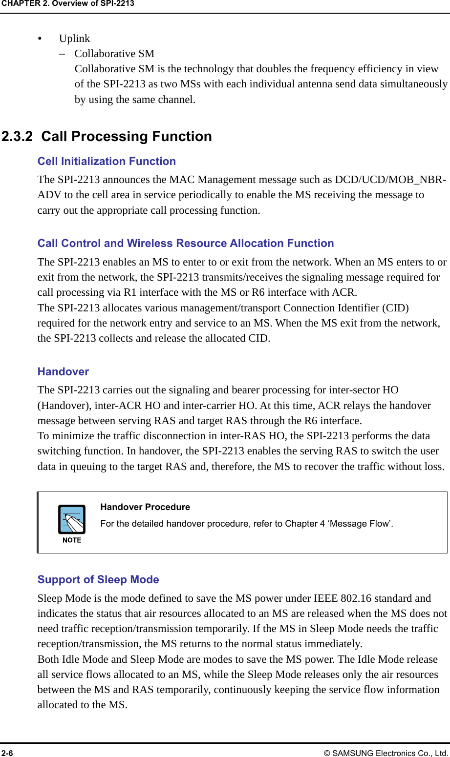 CHAPTER 2. Overview of SPI-2213 2-6 © SAMSUNG Electronics Co., Ltd.  Uplink  Collaborative SM Collaborative SM is the technology that doubles the frequency efficiency in view of the SPI-2213 as two MSs with each individual antenna send data simultaneously by using the same channel.  2.3.2  Call Processing Function Cell Initialization Function The SPI-2213 announces the MAC Management message such as DCD/UCD/MOB_NBR-ADV to the cell area in service periodically to enable the MS receiving the message to carry out the appropriate call processing function.  Call Control and Wireless Resource Allocation Function The SPI-2213 enables an MS to enter to or exit from the network. When an MS enters to or exit from the network, the SPI-2213 transmits/receives the signaling message required for call processing via R1 interface with the MS or R6 interface with ACR. The SPI-2213 allocates various management/transport Connection Identifier (CID) required for the network entry and service to an MS. When the MS exit from the network, the SPI-2213 collects and release the allocated CID.  Handover The SPI-2213 carries out the signaling and bearer processing for inter-sector HO (Handover), inter-ACR HO and inter-carrier HO. At this time, ACR relays the handover message between serving RAS and target RAS through the R6 interface.   To minimize the traffic disconnection in inter-RAS HO, the SPI-2213 performs the data switching function. In handover, the SPI-2213 enables the serving RAS to switch the user data in queuing to the target RAS and, therefore, the MS to recover the traffic without loss.   Handover Procedure   For the detailed handover procedure, refer to Chapter 4 ‘Message Flow’.  Support of Sleep Mode Sleep Mode is the mode defined to save the MS power under IEEE 802.16 standard and indicates the status that air resources allocated to an MS are released when the MS does not need traffic reception/transmission temporarily. If the MS in Sleep Mode needs the traffic reception/transmission, the MS returns to the normal status immediately. Both Idle Mode and Sleep Mode are modes to save the MS power. The Idle Mode release all service flows allocated to an MS, while the Sleep Mode releases only the air resources between the MS and RAS temporarily, continuously keeping the service flow information allocated to the MS. 