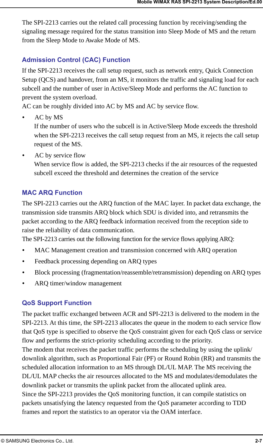   Mobile WiMAX RAS SPI-2213 System Description/Ed.00 © SAMSUNG Electronics Co., Ltd.  2-7 The SPI-2213 carries out the related call processing function by receiving/sending the signaling message required for the status transition into Sleep Mode of MS and the return from the Sleep Mode to Awake Mode of MS.  Admission Control (CAC) Function If the SPI-2213 receives the call setup request, such as network entry, Quick Connection Setup (QCS) and handover, from an MS, it monitors the traffic and signaling load for each subcell and the number of user in Active/Sleep Mode and performs the AC function to prevent the system overload. AC can be roughly divided into AC by MS and AC by service flow.  AC by MS If the number of users who the subcell is in Active/Sleep Mode exceeds the threshold when the SPI-2213 receives the call setup request from an MS, it rejects the call setup request of the MS.  AC by service flow When service flow is added, the SPI-2213 checks if the air resources of the requested subcell exceed the threshold and determines the creation of the service  MAC ARQ Function The SPI-2213 carries out the ARQ function of the MAC layer. In packet data exchange, the transmission side transmits ARQ block which SDU is divided into, and retransmits the packet according to the ARQ feedback information received from the reception side to raise the reliability of data communication. The SPI-2213 carries out the following function for the service flows applying ARQ:  MAC Management creation and transmission concerned with ARQ operation  Feedback processing depending on ARQ types  Block processing (fragmentation/reassemble/retransmission) depending on ARQ types  ARQ timer/window management  QoS Support Function The packet traffic exchanged between ACR and SPI-2213 is delivered to the modem in the SPI-2213. At this time, the SPI-2213 allocates the queue in the modem to each service flow that QoS type is specified to observe the QoS constraint given for each QoS class or service flow and performs the strict-priority scheduling according to the priority. The modem that receives the packet traffic performs the scheduling by using the uplink/ downlink algorithm, such as Proportional Fair (PF) or Round Robin (RR) and transmits the scheduled allocation information to an MS through DL/UL MAP. The MS receiving the DL/UL MAP checks the air resources allocated to the MS and modulates/demodulates the downlink packet or transmits the uplink packet from the allocated uplink area. Since the SPI-2213 provides the QoS monitoring function, it can compile statistics on packets unsatisfying the latency requested from the QoS parameter according to TDD frames and report the statistics to an operator via the OAM interface. 
