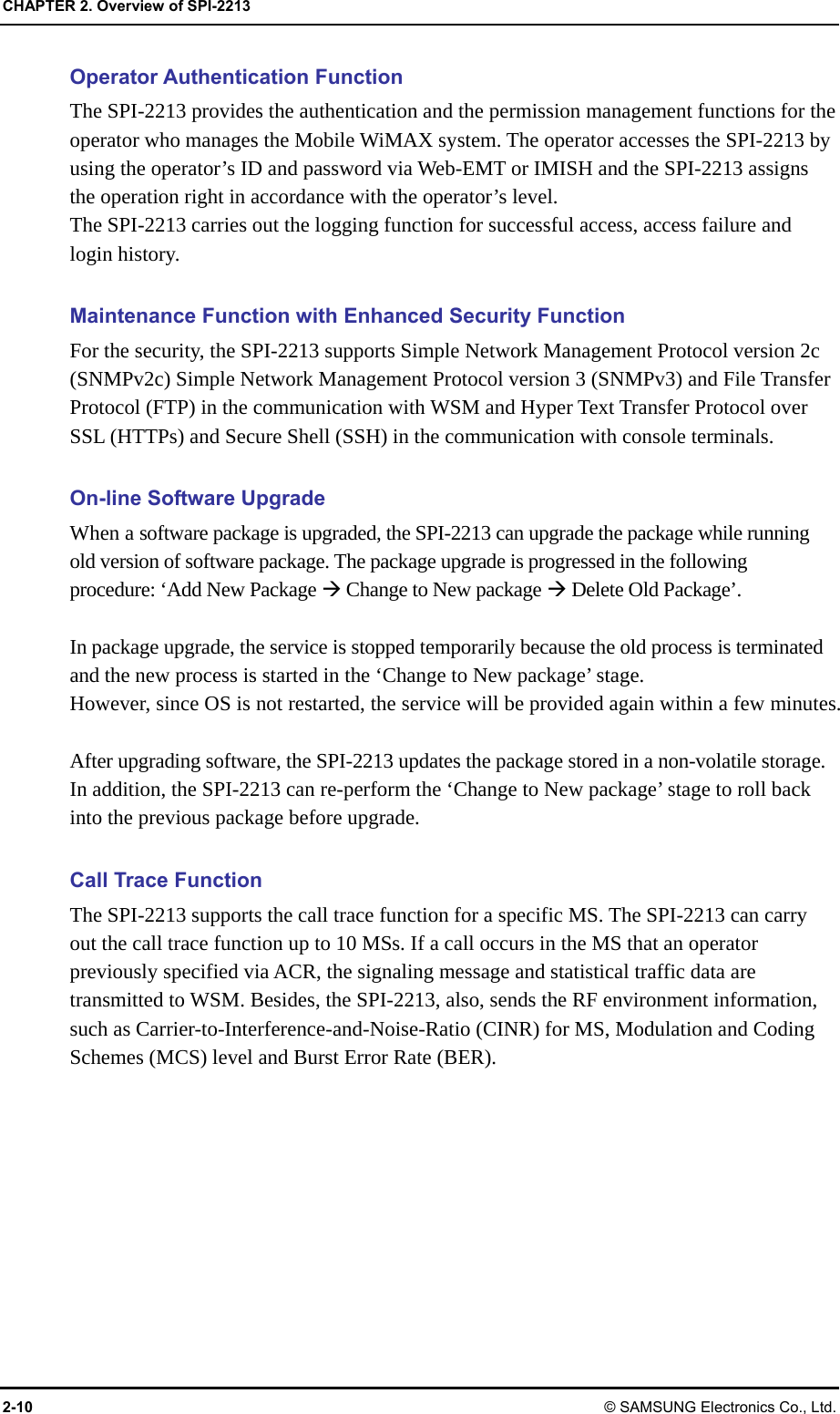 CHAPTER 2. Overview of SPI-2213 2-10 © SAMSUNG Electronics Co., Ltd. Operator Authentication Function The SPI-2213 provides the authentication and the permission management functions for the operator who manages the Mobile WiMAX system. The operator accesses the SPI-2213 by using the operator’s ID and password via Web-EMT or IMISH and the SPI-2213 assigns the operation right in accordance with the operator’s level. The SPI-2213 carries out the logging function for successful access, access failure and login history.  Maintenance Function with Enhanced Security Function For the security, the SPI-2213 supports Simple Network Management Protocol version 2c (SNMPv2c) Simple Network Management Protocol version 3 (SNMPv3) and File Transfer Protocol (FTP) in the communication with WSM and Hyper Text Transfer Protocol over SSL (HTTPs) and Secure Shell (SSH) in the communication with console terminals.  On-line Software Upgrade When a software package is upgraded, the SPI-2213 can upgrade the package while running old version of software package. The package upgrade is progressed in the following procedure: ‘Add New Package  Change to New package  Delete Old Package’.  In package upgrade, the service is stopped temporarily because the old process is terminated and the new process is started in the ‘Change to New package’ stage. However, since OS is not restarted, the service will be provided again within a few minutes.  After upgrading software, the SPI-2213 updates the package stored in a non-volatile storage. In addition, the SPI-2213 can re-perform the ‘Change to New package’ stage to roll back into the previous package before upgrade.  Call Trace Function The SPI-2213 supports the call trace function for a specific MS. The SPI-2213 can carry out the call trace function up to 10 MSs. If a call occurs in the MS that an operator previously specified via ACR, the signaling message and statistical traffic data are transmitted to WSM. Besides, the SPI-2213, also, sends the RF environment information, such as Carrier-to-Interference-and-Noise-Ratio (CINR) for MS, Modulation and Coding Schemes (MCS) level and Burst Error Rate (BER). 