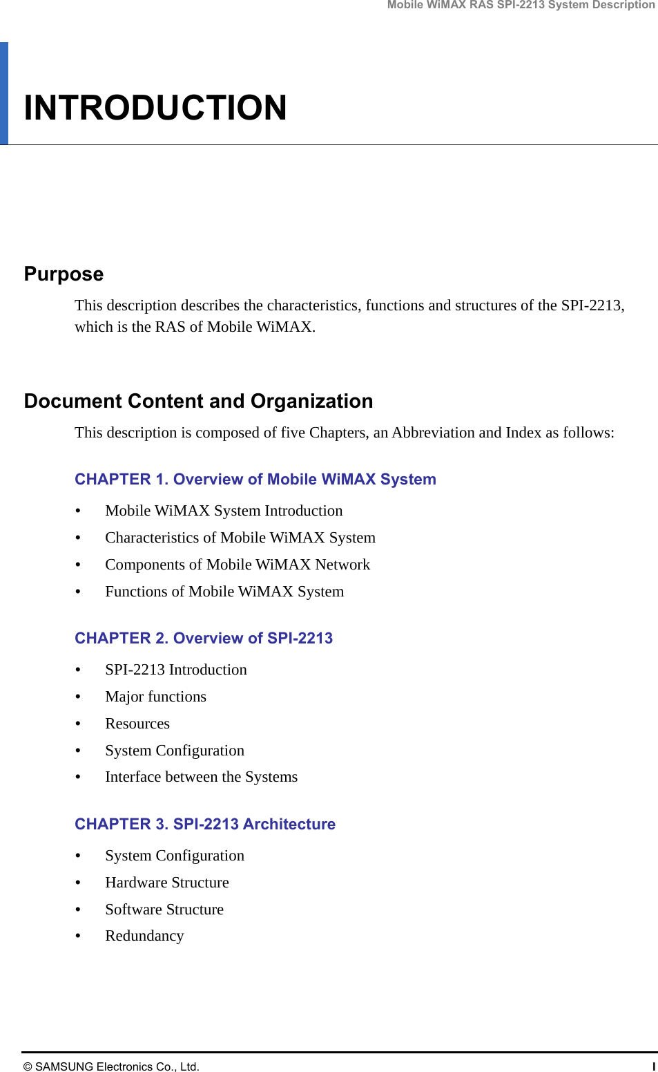 Mobile WiMAX RAS SPI-2213 System Description © SAMSUNG Electronics Co., Ltd.  I INTRODUCTION      Purpose This description describes the characteristics, functions and structures of the SPI-2213, which is the RAS of Mobile WiMAX.   Document Content and Organization This description is composed of five Chapters, an Abbreviation and Index as follows:  CHAPTER 1. Overview of Mobile WiMAX System  Mobile WiMAX System Introduction  Characteristics of Mobile WiMAX System  Components of Mobile WiMAX Network  Functions of Mobile WiMAX System  CHAPTER 2. Overview of SPI-2213  SPI-2213 Introduction  Major functions  Resources  System Configuration  Interface between the Systems  CHAPTER 3. SPI-2213 Architecture  System Configuration  Hardware Structure  Software Structure  Redundancy  