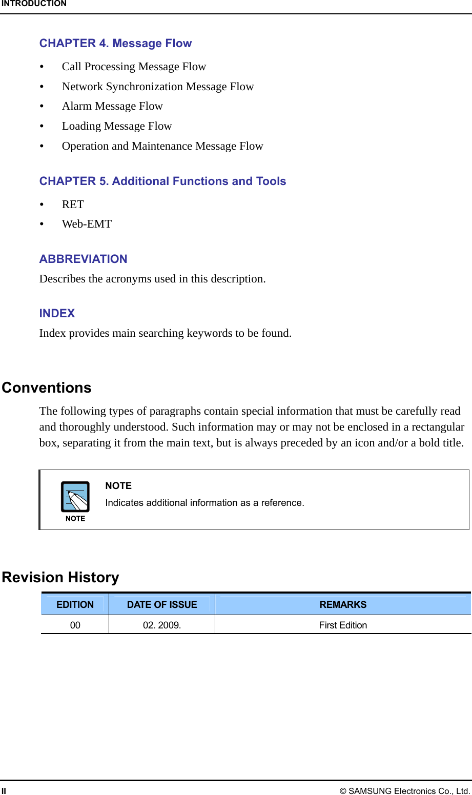 INTRODUCTION II © SAMSUNG Electronics Co., Ltd. CHAPTER 4. Message Flow  Call Processing Message Flow  Network Synchronization Message Flow  Alarm Message Flow  Loading Message Flow  Operation and Maintenance Message Flow  CHAPTER 5. Additional Functions and Tools  RET  Web-EMT  ABBREVIATION Describes the acronyms used in this description.  INDEX Index provides main searching keywords to be found.   Conventions The following types of paragraphs contain special information that must be carefully read and thoroughly understood. Such information may or may not be enclosed in a rectangular box, separating it from the main text, but is always preceded by an icon and/or a bold title.   NOTE   Indicates additional information as a reference.   Revision History EDITION  DATE OF ISSUE  REMARKS 00  02. 2009.  First Edition  