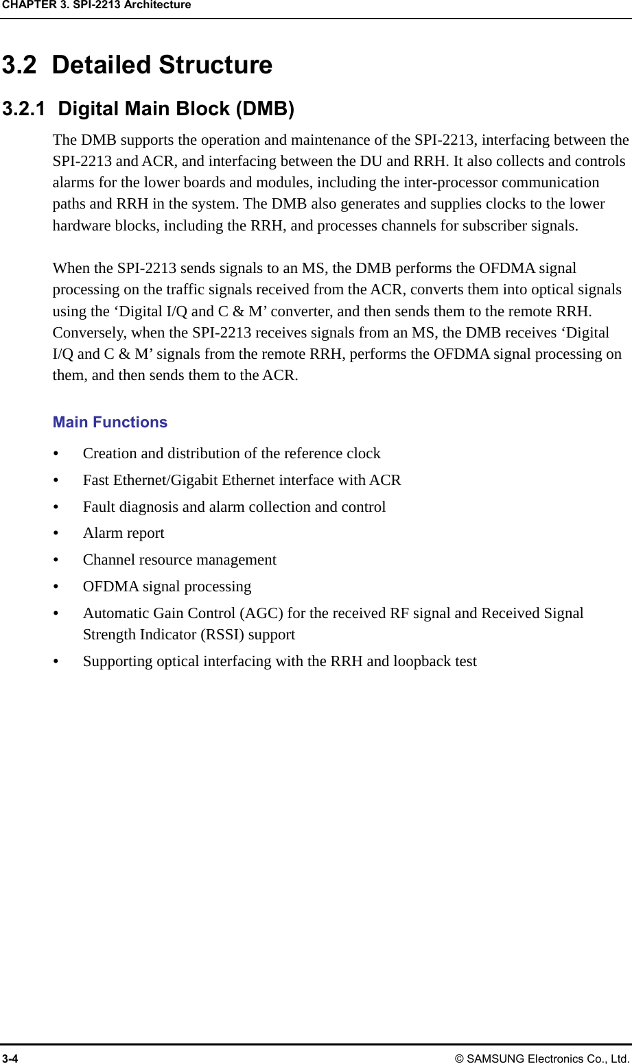 CHAPTER 3. SPI-2213 Architecture 3-4 © SAMSUNG Electronics Co., Ltd. 3.2 Detailed Structure 3.2.1  Digital Main Block (DMB) The DMB supports the operation and maintenance of the SPI-2213, interfacing between the SPI-2213 and ACR, and interfacing between the DU and RRH. It also collects and controls alarms for the lower boards and modules, including the inter-processor communication paths and RRH in the system. The DMB also generates and supplies clocks to the lower hardware blocks, including the RRH, and processes channels for subscriber signals.  When the SPI-2213 sends signals to an MS, the DMB performs the OFDMA signal processing on the traffic signals received from the ACR, converts them into optical signals using the ‘Digital I/Q and C &amp; M’ converter, and then sends them to the remote RRH. Conversely, when the SPI-2213 receives signals from an MS, the DMB receives ‘Digital I/Q and C &amp; M’ signals from the remote RRH, performs the OFDMA signal processing on them, and then sends them to the ACR.  Main Functions  Creation and distribution of the reference clock  Fast Ethernet/Gigabit Ethernet interface with ACR  Fault diagnosis and alarm collection and control  Alarm report  Channel resource management  OFDMA signal processing  Automatic Gain Control (AGC) for the received RF signal and Received Signal Strength Indicator (RSSI) support  Supporting optical interfacing with the RRH and loopback test  
