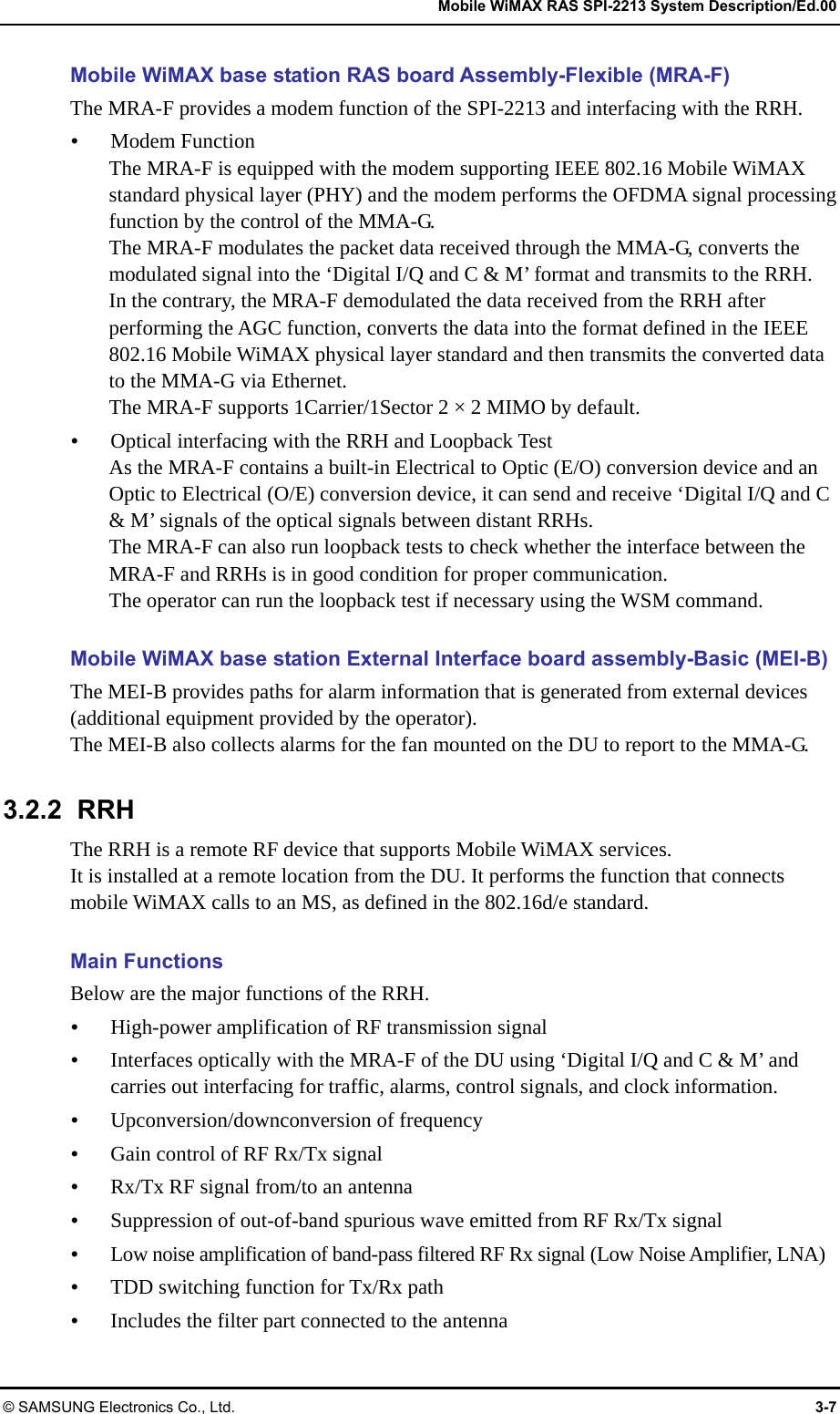   Mobile WiMAX RAS SPI-2213 System Description/Ed.00 © SAMSUNG Electronics Co., Ltd.  3-7 Mobile WiMAX base station RAS board Assembly-Flexible (MRA-F) The MRA-F provides a modem function of the SPI-2213 and interfacing with the RRH.  Modem Function The MRA-F is equipped with the modem supporting IEEE 802.16 Mobile WiMAX standard physical layer (PHY) and the modem performs the OFDMA signal processing function by the control of the MMA-G. The MRA-F modulates the packet data received through the MMA-G, converts the modulated signal into the ‘Digital I/Q and C &amp; M’ format and transmits to the RRH. In the contrary, the MRA-F demodulated the data received from the RRH after performing the AGC function, converts the data into the format defined in the IEEE 802.16 Mobile WiMAX physical layer standard and then transmits the converted data to the MMA-G via Ethernet. The MRA-F supports 1Carrier/1Sector 2 × 2 MIMO by default.  Optical interfacing with the RRH and Loopback Test As the MRA-F contains a built-in Electrical to Optic (E/O) conversion device and an Optic to Electrical (O/E) conversion device, it can send and receive ‘Digital I/Q and C &amp; M’ signals of the optical signals between distant RRHs. The MRA-F can also run loopback tests to check whether the interface between the MRA-F and RRHs is in good condition for proper communication. The operator can run the loopback test if necessary using the WSM command.  Mobile WiMAX base station External Interface board assembly-Basic (MEI-B) The MEI-B provides paths for alarm information that is generated from external devices (additional equipment provided by the operator). The MEI-B also collects alarms for the fan mounted on the DU to report to the MMA-G.  3.2.2 RRH The RRH is a remote RF device that supports Mobile WiMAX services. It is installed at a remote location from the DU. It performs the function that connects mobile WiMAX calls to an MS, as defined in the 802.16d/e standard.  Main Functions Below are the major functions of the RRH.  High-power amplification of RF transmission signal  Interfaces optically with the MRA-F of the DU using ‘Digital I/Q and C &amp; M’ and carries out interfacing for traffic, alarms, control signals, and clock information.  Upconversion/downconversion of frequency  Gain control of RF Rx/Tx signal  Rx/Tx RF signal from/to an antenna  Suppression of out-of-band spurious wave emitted from RF Rx/Tx signal  Low noise amplification of band-pass filtered RF Rx signal (Low Noise Amplifier, LNA)  TDD switching function for Tx/Rx path  Includes the filter part connected to the antenna 