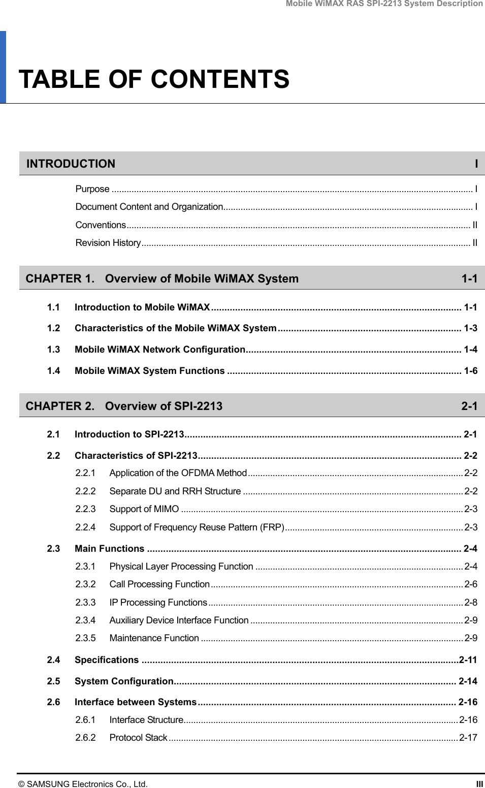 Mobile WiMAX RAS SPI-2213 System Description © SAMSUNG Electronics Co., Ltd.  III TABLE OF CONTENTS   INTRODUCTION I Purpose .................................................................................................................................................. I Document Content and Organization..................................................................................................... I Conventions........................................................................................................................................... II Revision History..................................................................................................................................... II CHAPTER 1. Overview of Mobile WiMAX System  1-1 1.1 Introduction to Mobile WiMAX.............................................................................................. 1-1 1.2 Characteristics of the Mobile WiMAX System..................................................................... 1-3 1.3 Mobile WiMAX Network Configuration................................................................................. 1-4 1.4 Mobile WiMAX System Functions ........................................................................................ 1-6 CHAPTER 2. Overview of SPI-2213  2-1 2.1 Introduction to SPI-2213........................................................................................................2-1 2.2 Characteristics of SPI-2213................................................................................................... 2-2 2.2.1 Application of the OFDMA Method....................................................................................... 2-2 2.2.2 Separate DU and RRH Structure ......................................................................................... 2-2 2.2.3 Support of MIMO .................................................................................................................. 2-3 2.2.4 Support of Frequency Reuse Pattern (FRP)........................................................................ 2-3 2.3 Main Functions ...................................................................................................................... 2-4 2.3.1 Physical Layer Processing Function .................................................................................... 2-4 2.3.2 Call Processing Function...................................................................................................... 2-6 2.3.3 IP Processing Functions....................................................................................................... 2-8 2.3.4 Auxiliary Device Interface Function ...................................................................................... 2-9 2.3.5 Maintenance Function .......................................................................................................... 2-9 2.4 Specifications .......................................................................................................................2-11 2.5 System Configuration.......................................................................................................... 2-14 2.6 Interface between Systems................................................................................................. 2-16 2.6.1 Interface Structure...............................................................................................................2-16 2.6.2 Protocol Stack ..................................................................................................................... 2-17 