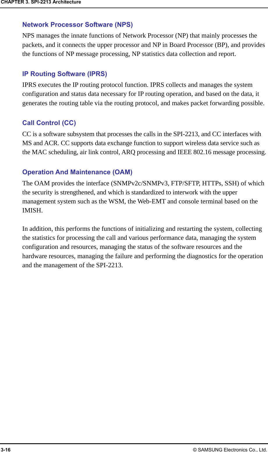 CHAPTER 3. SPI-2213 Architecture 3-16 © SAMSUNG Electronics Co., Ltd. Network Processor Software (NPS) NPS manages the innate functions of Network Processor (NP) that mainly processes the packets, and it connects the upper processor and NP in Board Processor (BP), and provides the functions of NP message processing, NP statistics data collection and report.  IP Routing Software (IPRS) IPRS executes the IP routing protocol function. IPRS collects and manages the system configuration and status data necessary for IP routing operation, and based on the data, it generates the routing table via the routing protocol, and makes packet forwarding possible.  Call Control (CC) CC is a software subsystem that processes the calls in the SPI-2213, and CC interfaces with MS and ACR. CC supports data exchange function to support wireless data service such as the MAC scheduling, air link control, ARQ processing and IEEE 802.16 message processing.  Operation And Maintenance (OAM) The OAM provides the interface (SNMPv2c/SNMPv3, FTP/SFTP, HTTPs, SSH) of which the security is strengthened, and which is standardized to interwork with the upper management system such as the WSM, the Web-EMT and console terminal based on the IMISH.  In addition, this performs the functions of initializing and restarting the system, collecting the statistics for processing the call and various performance data, managing the system configuration and resources, managing the status of the software resources and the hardware resources, managing the failure and performing the diagnostics for the operation and the management of the SPI-2213.  