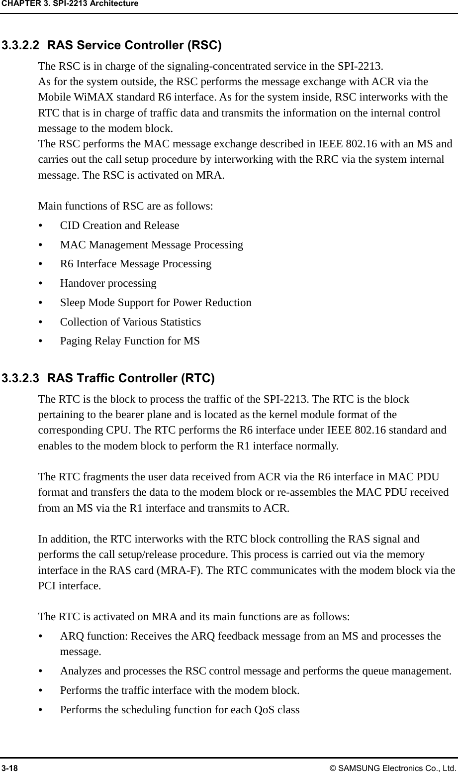 CHAPTER 3. SPI-2213 Architecture 3-18 © SAMSUNG Electronics Co., Ltd. 3.3.2.2 RAS Service Controller (RSC) The RSC is in charge of the signaling-concentrated service in the SPI-2213.   As for the system outside, the RSC performs the message exchange with ACR via the Mobile WiMAX standard R6 interface. As for the system inside, RSC interworks with the RTC that is in charge of traffic data and transmits the information on the internal control message to the modem block. The RSC performs the MAC message exchange described in IEEE 802.16 with an MS and carries out the call setup procedure by interworking with the RRC via the system internal message. The RSC is activated on MRA.  Main functions of RSC are as follows:  CID Creation and Release  MAC Management Message Processing  R6 Interface Message Processing  Handover processing  Sleep Mode Support for Power Reduction  Collection of Various Statistics  Paging Relay Function for MS  3.3.2.3 RAS Traffic Controller (RTC) The RTC is the block to process the traffic of the SPI-2213. The RTC is the block pertaining to the bearer plane and is located as the kernel module format of the corresponding CPU. The RTC performs the R6 interface under IEEE 802.16 standard and enables to the modem block to perform the R1 interface normally.  The RTC fragments the user data received from ACR via the R6 interface in MAC PDU format and transfers the data to the modem block or re-assembles the MAC PDU received from an MS via the R1 interface and transmits to ACR.  In addition, the RTC interworks with the RTC block controlling the RAS signal and performs the call setup/release procedure. This process is carried out via the memory interface in the RAS card (MRA-F). The RTC communicates with the modem block via the PCI interface.  The RTC is activated on MRA and its main functions are as follows:  ARQ function: Receives the ARQ feedback message from an MS and processes the message.  Analyzes and processes the RSC control message and performs the queue management.  Performs the traffic interface with the modem block.  Performs the scheduling function for each QoS class 