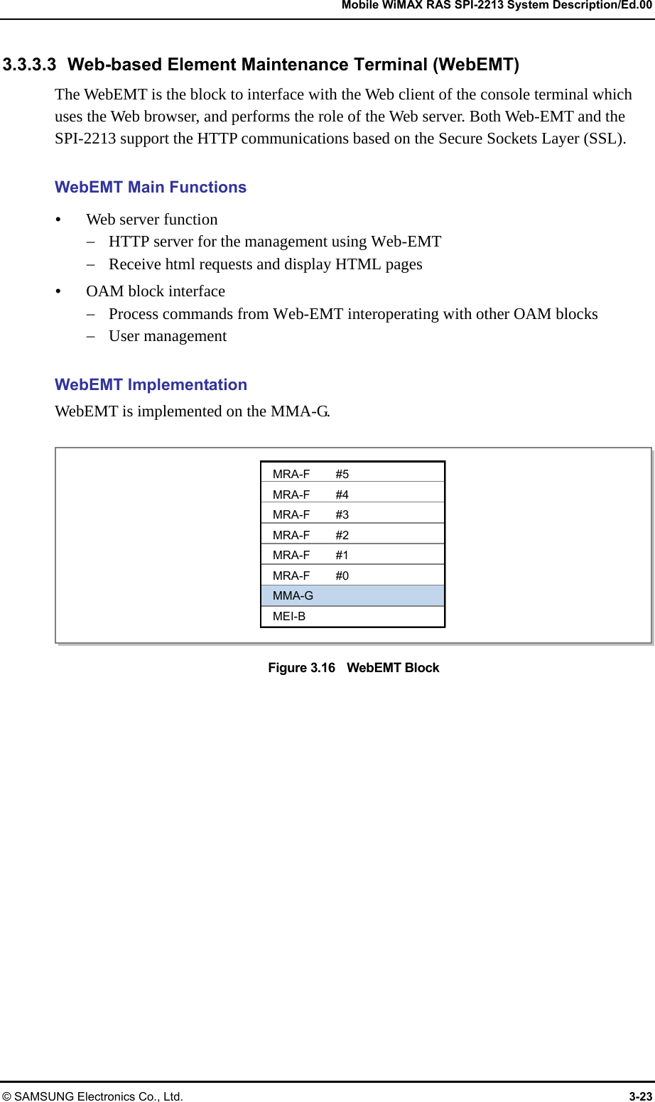   Mobile WiMAX RAS SPI-2213 System Description/Ed.00 © SAMSUNG Electronics Co., Ltd.  3-23 3.3.3.3 Web-based Element Maintenance Terminal (WebEMT) The WebEMT is the block to interface with the Web client of the console terminal which uses the Web browser, and performs the role of the Web server. Both Web-EMT and the SPI-2213 support the HTTP communications based on the Secure Sockets Layer (SSL).  WebEMT Main Functions  Web server function  HTTP server for the management using Web-EMT  Receive html requests and display HTML pages  OAM block interface  Process commands from Web-EMT interoperating with other OAM blocks  User management  WebEMT Implementation WebEMT is implemented on the MMA-G.  Figure 3.16  WebEMT Block  MRA-F #5 MRA-F #4 MRA-F #3 MRA-F #2 MRA-F #1 MRA-F #0 MMA-G MEI-B 