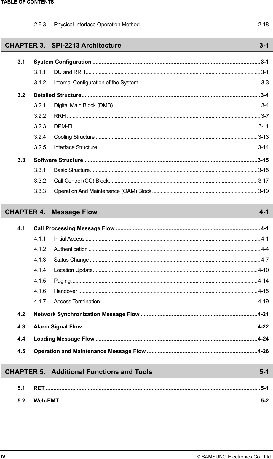 TABLE OF CONTENTS IV © SAMSUNG Electronics Co., Ltd. 2.6.3 Physical Interface Operation Method .................................................................................2-18 CHAPTER 3. SPI-2213 Architecture  3-1 3.1 System Configuration ............................................................................................................3-1 3.1.1 DU and RRH.........................................................................................................................3-1 3.1.2 Internal Configuration of the System ....................................................................................3-3 3.2 Detailed Structure...................................................................................................................3-4 3.2.1 Digital Main Block (DMB)......................................................................................................3-4 3.2.2 RRH ......................................................................................................................................3-7 3.2.3 DPM-FI................................................................................................................................ 3-11 3.2.4 Cooling Structure ................................................................................................................3-13 3.2.5 Interface Structure...............................................................................................................3-14 3.3 Software Structure ...............................................................................................................3-15 3.3.1 Basic Structure....................................................................................................................3-15 3.3.2 Call Control (CC) Block.......................................................................................................3-17 3.3.3 Operation And Maintenance (OAM) Block .........................................................................3-19 CHAPTER 4. Message Flow  4-1 4.1 Call Processing Message Flow .............................................................................................4-1 4.1.1 Initial Access .........................................................................................................................4-1 4.1.2 Authentication .......................................................................................................................4-4 4.1.3 Status Change ......................................................................................................................4-7 4.1.4 Location Update..................................................................................................................4-10 4.1.5 Paging.................................................................................................................................4-14 4.1.6 Handover ............................................................................................................................4-15 4.1.7 Access Termination.............................................................................................................4-19 4.2 Network Synchronization Message Flow ...........................................................................4-21 4.3 Alarm Signal Flow ................................................................................................................4-22 4.4 Loading Message Flow ........................................................................................................4-24 4.5 Operation and Maintenance Message Flow .......................................................................4-26 CHAPTER 5. Additional Functions and Tools  5-1 5.1 RET ..........................................................................................................................................5-1 5.2 Web-EMT .................................................................................................................................5-2 