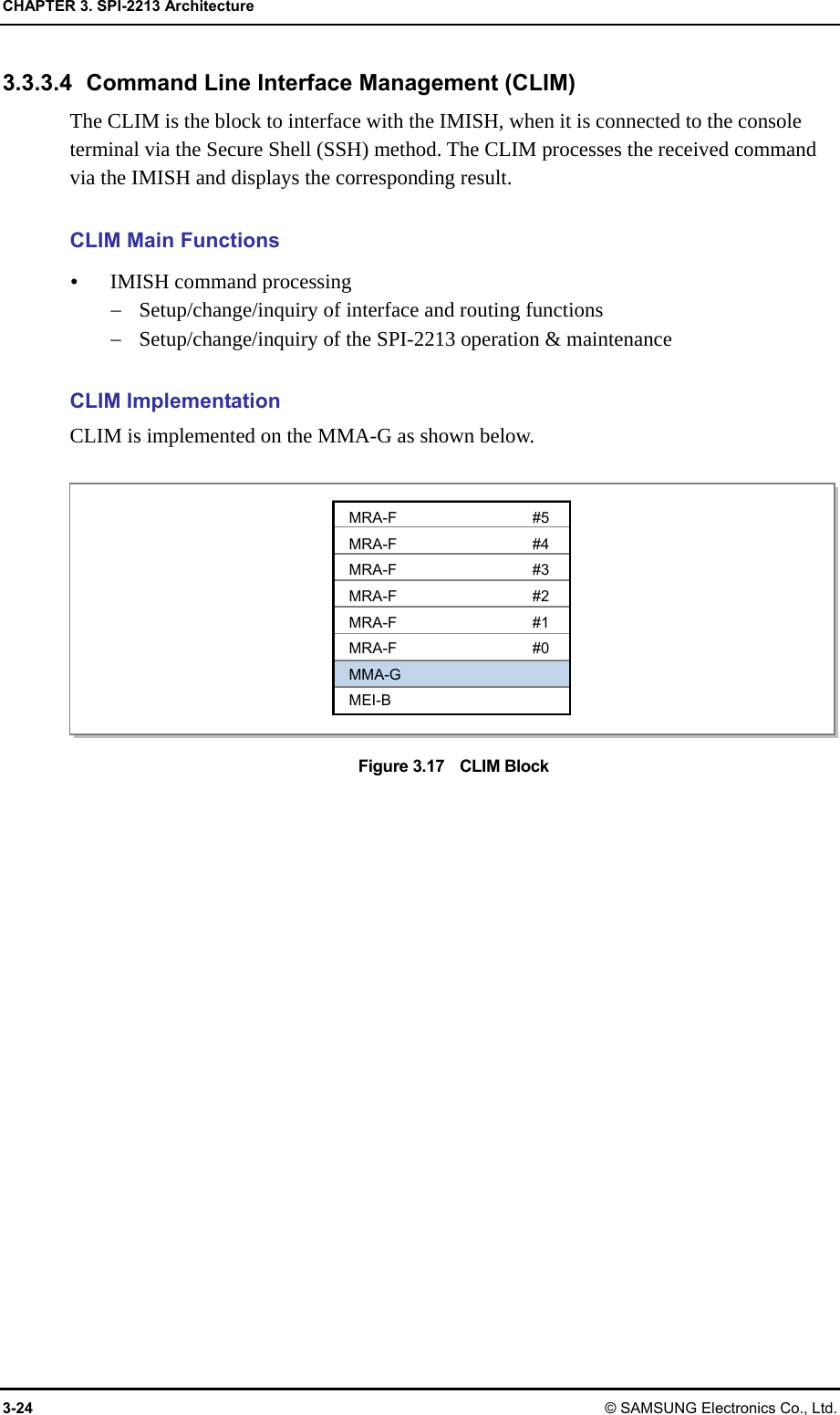 CHAPTER 3. SPI-2213 Architecture 3-24 © SAMSUNG Electronics Co., Ltd. 3.3.3.4  Command Line Interface Management (CLIM) The CLIM is the block to interface with the IMISH, when it is connected to the console terminal via the Secure Shell (SSH) method. The CLIM processes the received command via the IMISH and displays the corresponding result.  CLIM Main Functions  IMISH command processing  Setup/change/inquiry of interface and routing functions  Setup/change/inquiry of the SPI-2213 operation &amp; maintenance  CLIM Implementation CLIM is implemented on the MMA-G as shown below.  Figure 3.17    CLIM Block  MRA-F #5 MRA-F #4 MRA-F #3 MRA-F #2 MRA-F #1 MRA-F #0 MMA-G MEI-B