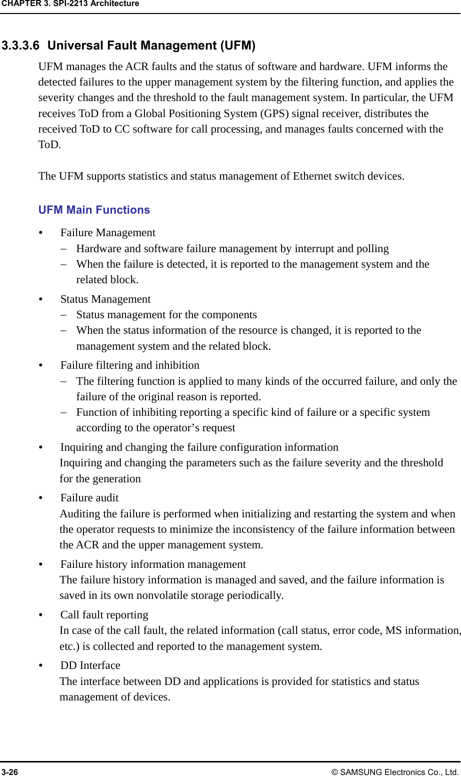 CHAPTER 3. SPI-2213 Architecture 3-26 © SAMSUNG Electronics Co., Ltd. 3.3.3.6  Universal Fault Management (UFM) UFM manages the ACR faults and the status of software and hardware. UFM informs the detected failures to the upper management system by the filtering function, and applies the severity changes and the threshold to the fault management system. In particular, the UFM receives ToD from a Global Positioning System (GPS) signal receiver, distributes the received ToD to CC software for call processing, and manages faults concerned with the ToD.  The UFM supports statistics and status management of Ethernet switch devices.  UFM Main Functions  Failure Management  Hardware and software failure management by interrupt and polling  When the failure is detected, it is reported to the management system and the related block.  Status Management  Status management for the components  When the status information of the resource is changed, it is reported to the management system and the related block.  Failure filtering and inhibition  The filtering function is applied to many kinds of the occurred failure, and only the failure of the original reason is reported.  Function of inhibiting reporting a specific kind of failure or a specific system according to the operator’s request  Inquiring and changing the failure configuration information Inquiring and changing the parameters such as the failure severity and the threshold for the generation  Failure audit Auditing the failure is performed when initializing and restarting the system and when the operator requests to minimize the inconsistency of the failure information between the ACR and the upper management system.  Failure history information management The failure history information is managed and saved, and the failure information is saved in its own nonvolatile storage periodically.  Call fault reporting In case of the call fault, the related information (call status, error code, MS information, etc.) is collected and reported to the management system.  DD Interface The interface between DD and applications is provided for statistics and status management of devices.  