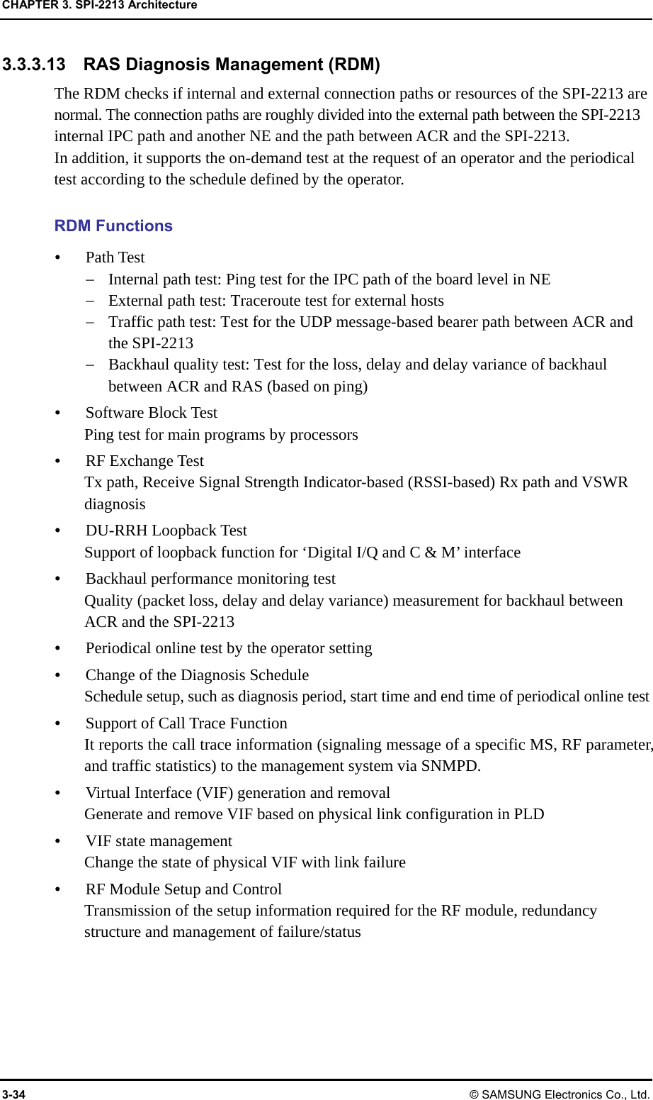 CHAPTER 3. SPI-2213 Architecture 3-34 © SAMSUNG Electronics Co., Ltd. 3.3.3.13    RAS Diagnosis Management (RDM) The RDM checks if internal and external connection paths or resources of the SPI-2213 are normal. The connection paths are roughly divided into the external path between the SPI-2213 internal IPC path and another NE and the path between ACR and the SPI-2213. In addition, it supports the on-demand test at the request of an operator and the periodical test according to the schedule defined by the operator.  RDM Functions  Path Test  Internal path test: Ping test for the IPC path of the board level in NE  External path test: Traceroute test for external hosts  Traffic path test: Test for the UDP message-based bearer path between ACR and the SPI-2213  Backhaul quality test: Test for the loss, delay and delay variance of backhaul between ACR and RAS (based on ping)  Software Block Test Ping test for main programs by processors  RF Exchange Test Tx path, Receive Signal Strength Indicator-based (RSSI-based) Rx path and VSWR diagnosis  DU-RRH Loopback Test Support of loopback function for ‘Digital I/Q and C &amp; M’ interface  Backhaul performance monitoring test Quality (packet loss, delay and delay variance) measurement for backhaul between ACR and the SPI-2213  Periodical online test by the operator setting  Change of the Diagnosis Schedule Schedule setup, such as diagnosis period, start time and end time of periodical online test  Support of Call Trace Function It reports the call trace information (signaling message of a specific MS, RF parameter, and traffic statistics) to the management system via SNMPD.  Virtual Interface (VIF) generation and removal Generate and remove VIF based on physical link configuration in PLD  VIF state management   Change the state of physical VIF with link failure  RF Module Setup and Control Transmission of the setup information required for the RF module, redundancy structure and management of failure/status 