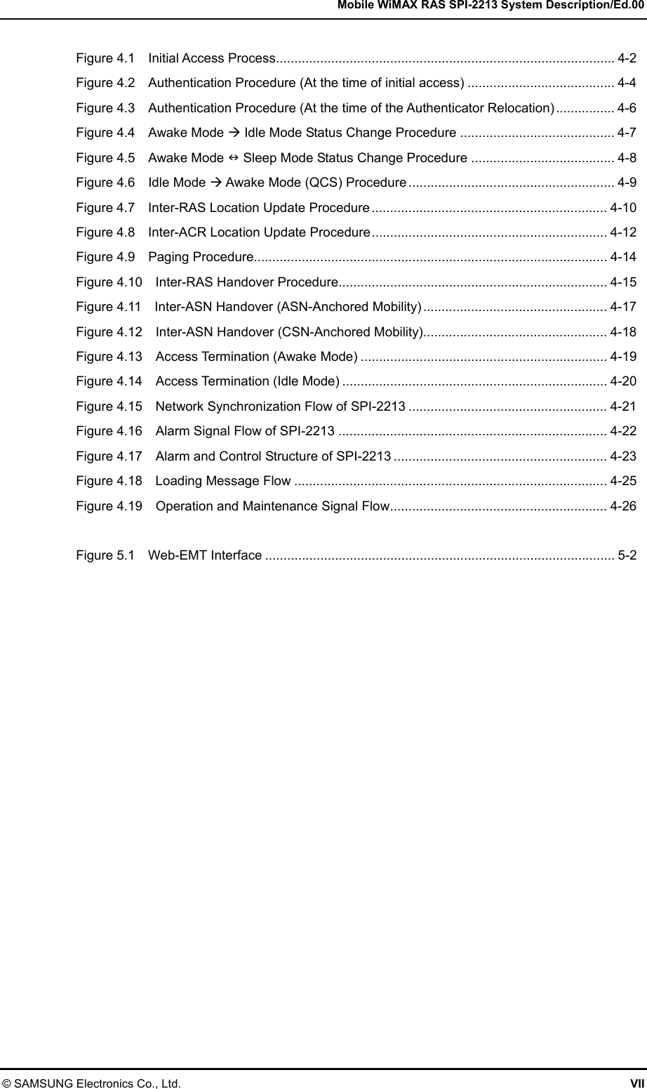   Mobile WiMAX RAS SPI-2213 System Description/Ed.00 © SAMSUNG Electronics Co., Ltd.  VII Figure 4.1  Initial Access Process............................................................................................ 4-2 Figure 4.2    Authentication Procedure (At the time of initial access) ........................................ 4-4 Figure 4.3    Authentication Procedure (At the time of the Authenticator Relocation) ................ 4-6 Figure 4.4    Awake Mode  Idle Mode Status Change Procedure .......................................... 4-7 Figure 4.5    Awake Mode  Sleep Mode Status Change Procedure ....................................... 4-8 Figure 4.6  Idle Mode  Awake Mode (QCS) Procedure ........................................................ 4-9 Figure 4.7  Inter-RAS Location Update Procedure ................................................................ 4-10 Figure 4.8  Inter-ACR Location Update Procedure................................................................ 4-12 Figure 4.9  Paging Procedure................................................................................................ 4-14 Figure 4.10  Inter-RAS Handover Procedure......................................................................... 4-15 Figure 4.11  Inter-ASN Handover (ASN-Anchored Mobility) .................................................. 4-17 Figure 4.12  Inter-ASN Handover (CSN-Anchored Mobility).................................................. 4-18 Figure 4.13    Access Termination (Awake Mode) ................................................................... 4-19 Figure 4.14    Access Termination (Idle Mode) ........................................................................ 4-20 Figure 4.15  Network Synchronization Flow of SPI-2213 ...................................................... 4-21 Figure 4.16    Alarm Signal Flow of SPI-2213 ......................................................................... 4-22 Figure 4.17    Alarm and Control Structure of SPI-2213 .......................................................... 4-23 Figure 4.18  Loading Message Flow ..................................................................................... 4-25 Figure 4.19    Operation and Maintenance Signal Flow........................................................... 4-26  Figure 5.1  Web-EMT Interface ............................................................................................... 5-2  