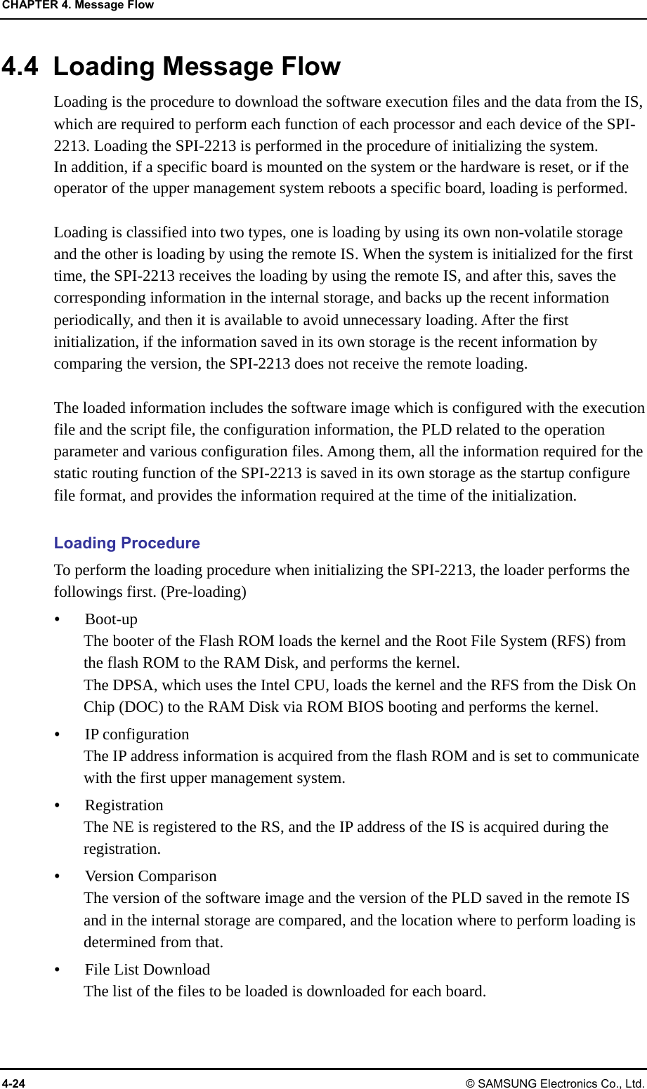 CHAPTER 4. Message Flow 4-24 © SAMSUNG Electronics Co., Ltd. 4.4  Loading Message Flow Loading is the procedure to download the software execution files and the data from the IS, which are required to perform each function of each processor and each device of the SPI-2213. Loading the SPI-2213 is performed in the procedure of initializing the system. In addition, if a specific board is mounted on the system or the hardware is reset, or if the operator of the upper management system reboots a specific board, loading is performed.  Loading is classified into two types, one is loading by using its own non-volatile storage and the other is loading by using the remote IS. When the system is initialized for the first time, the SPI-2213 receives the loading by using the remote IS, and after this, saves the corresponding information in the internal storage, and backs up the recent information periodically, and then it is available to avoid unnecessary loading. After the first initialization, if the information saved in its own storage is the recent information by comparing the version, the SPI-2213 does not receive the remote loading.  The loaded information includes the software image which is configured with the execution file and the script file, the configuration information, the PLD related to the operation parameter and various configuration files. Among them, all the information required for the static routing function of the SPI-2213 is saved in its own storage as the startup configure file format, and provides the information required at the time of the initialization.  Loading Procedure To perform the loading procedure when initializing the SPI-2213, the loader performs the followings first. (Pre-loading)  Boot-up The booter of the Flash ROM loads the kernel and the Root File System (RFS) from the flash ROM to the RAM Disk, and performs the kernel. The DPSA, which uses the Intel CPU, loads the kernel and the RFS from the Disk On Chip (DOC) to the RAM Disk via ROM BIOS booting and performs the kernel.  IP configuration The IP address information is acquired from the flash ROM and is set to communicate with the first upper management system.  Registration The NE is registered to the RS, and the IP address of the IS is acquired during the registration.  Version Comparison The version of the software image and the version of the PLD saved in the remote IS and in the internal storage are compared, and the location where to perform loading is determined from that.  File List Download The list of the files to be loaded is downloaded for each board. 