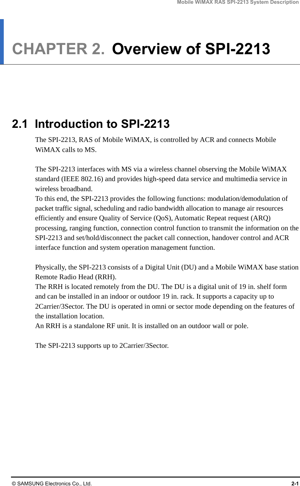 Mobile WiMAX RAS SPI-2213 System Description © SAMSUNG Electronics Co., Ltd.  2-1 CHAPTER 2.  Overview of SPI-2213      2.1 Introduction to SPI-2213 The SPI-2213, RAS of Mobile WiMAX, is controlled by ACR and connects Mobile WiMAX calls to MS.  The SPI-2213 interfaces with MS via a wireless channel observing the Mobile WiMAX standard (IEEE 802.16) and provides high-speed data service and multimedia service in wireless broadband. To this end, the SPI-2213 provides the following functions: modulation/demodulation of packet traffic signal, scheduling and radio bandwidth allocation to manage air resources efficiently and ensure Quality of Service (QoS), Automatic Repeat request (ARQ) processing, ranging function, connection control function to transmit the information on the SPI-2213 and set/hold/disconnect the packet call connection, handover control and ACR interface function and system operation management function.  Physically, the SPI-2213 consists of a Digital Unit (DU) and a Mobile WiMAX base station Remote Radio Head (RRH). The RRH is located remotely from the DU. The DU is a digital unit of 19 in. shelf form and can be installed in an indoor or outdoor 19 in. rack. It supports a capacity up to 2Carrier/3Sector. The DU is operated in omni or sector mode depending on the features of the installation location. An RRH is a standalone RF unit. It is installed on an outdoor wall or pole.  The SPI-2213 supports up to 2Carrier/3Sector. 