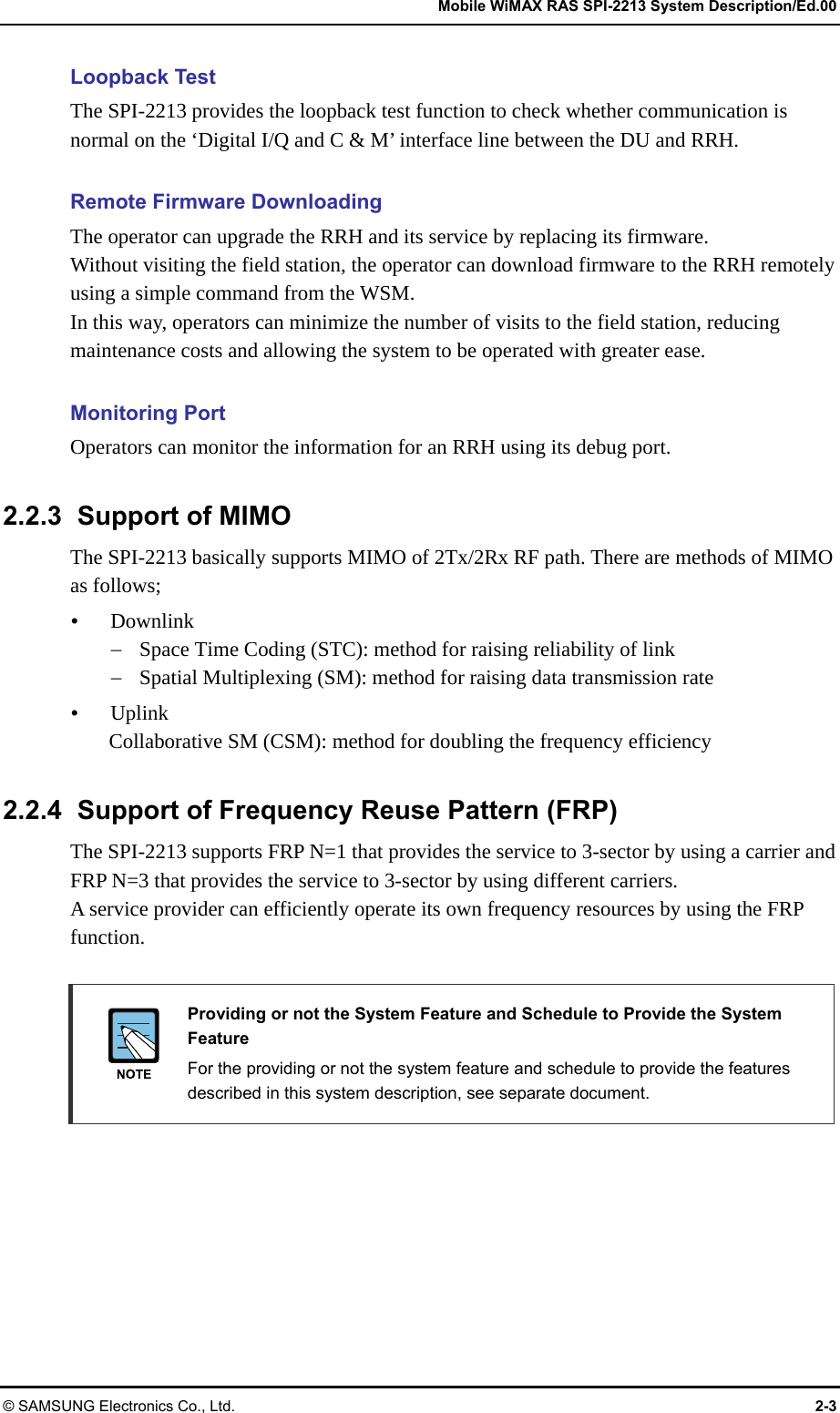   Mobile WiMAX RAS SPI-2213 System Description/Ed.00 © SAMSUNG Electronics Co., Ltd.  2-3 Loopback Test The SPI-2213 provides the loopback test function to check whether communication is normal on the ‘Digital I/Q and C &amp; M’ interface line between the DU and RRH.  Remote Firmware Downloading The operator can upgrade the RRH and its service by replacing its firmware. Without visiting the field station, the operator can download firmware to the RRH remotely using a simple command from the WSM. In this way, operators can minimize the number of visits to the field station, reducing maintenance costs and allowing the system to be operated with greater ease.  Monitoring Port Operators can monitor the information for an RRH using its debug port.  2.2.3  Support of MIMO The SPI-2213 basically supports MIMO of 2Tx/2Rx RF path. There are methods of MIMO as follows; y Downlink − Space Time Coding (STC): method for raising reliability of link − Spatial Multiplexing (SM): method for raising data transmission rate y Uplink Collaborative SM (CSM): method for doubling the frequency efficiency  2.2.4  Support of Frequency Reuse Pattern (FRP) The SPI-2213 supports FRP N=1 that provides the service to 3-sector by using a carrier and FRP N=3 that provides the service to 3-sector by using different carriers. A service provider can efficiently operate its own frequency resources by using the FRP function.   Providing or not the System Feature and Schedule to Provide the System Feature   For the providing or not the system feature and schedule to provide the features described in this system description, see separate document. 