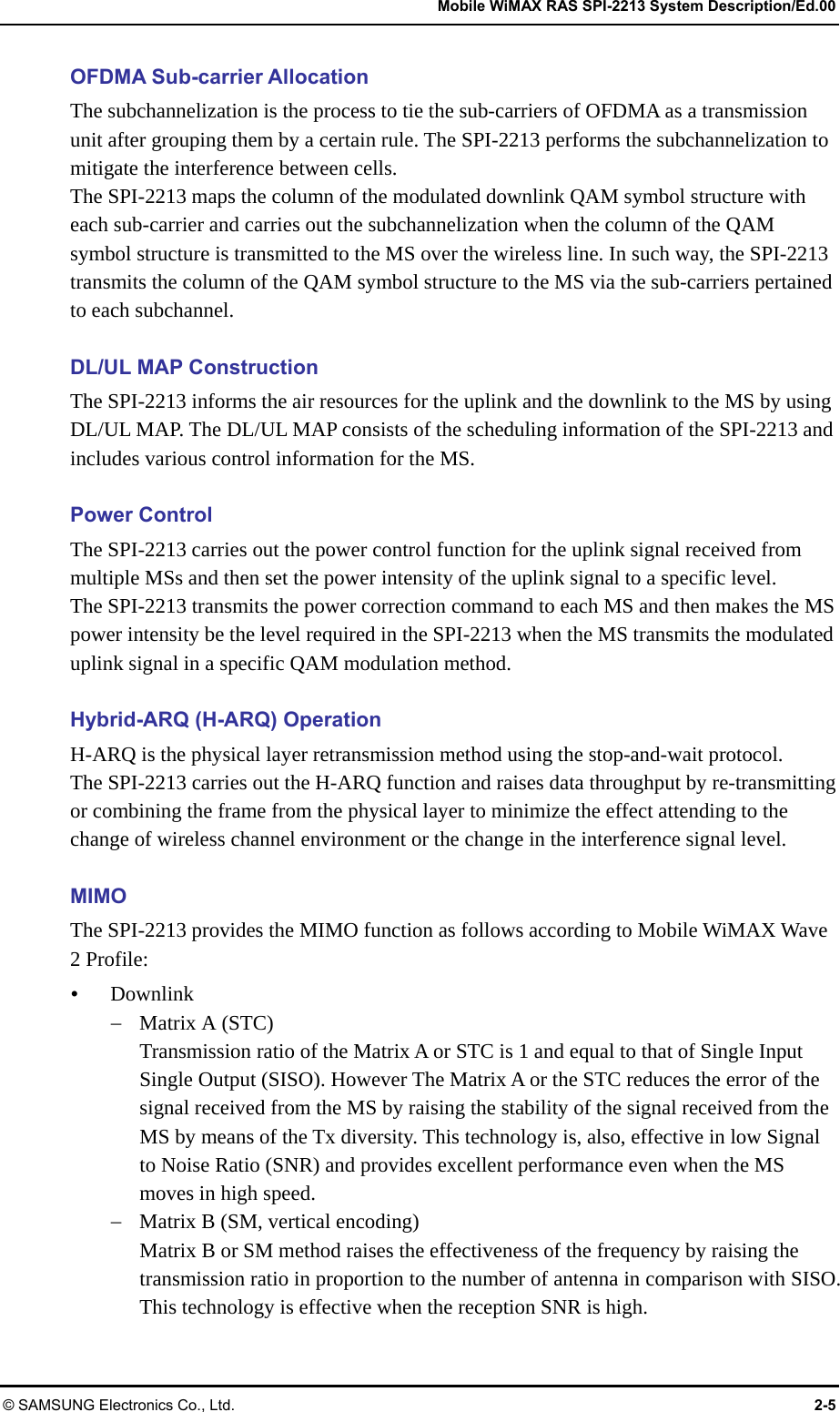   Mobile WiMAX RAS SPI-2213 System Description/Ed.00 © SAMSUNG Electronics Co., Ltd.  2-5 OFDMA Sub-carrier Allocation The subchannelization is the process to tie the sub-carriers of OFDMA as a transmission unit after grouping them by a certain rule. The SPI-2213 performs the subchannelization to mitigate the interference between cells. The SPI-2213 maps the column of the modulated downlink QAM symbol structure with each sub-carrier and carries out the subchannelization when the column of the QAM symbol structure is transmitted to the MS over the wireless line. In such way, the SPI-2213 transmits the column of the QAM symbol structure to the MS via the sub-carriers pertained to each subchannel.  DL/UL MAP Construction The SPI-2213 informs the air resources for the uplink and the downlink to the MS by using DL/UL MAP. The DL/UL MAP consists of the scheduling information of the SPI-2213 and includes various control information for the MS.  Power Control The SPI-2213 carries out the power control function for the uplink signal received from multiple MSs and then set the power intensity of the uplink signal to a specific level. The SPI-2213 transmits the power correction command to each MS and then makes the MS power intensity be the level required in the SPI-2213 when the MS transmits the modulated uplink signal in a specific QAM modulation method.  Hybrid-ARQ (H-ARQ) Operation H-ARQ is the physical layer retransmission method using the stop-and-wait protocol.   The SPI-2213 carries out the H-ARQ function and raises data throughput by re-transmitting or combining the frame from the physical layer to minimize the effect attending to the change of wireless channel environment or the change in the interference signal level.  MIMO The SPI-2213 provides the MIMO function as follows according to Mobile WiMAX Wave 2 Profile: y Downlink − Matrix A (STC) Transmission ratio of the Matrix A or STC is 1 and equal to that of Single Input Single Output (SISO). However The Matrix A or the STC reduces the error of the signal received from the MS by raising the stability of the signal received from the MS by means of the Tx diversity. This technology is, also, effective in low Signal to Noise Ratio (SNR) and provides excellent performance even when the MS moves in high speed. − Matrix B (SM, vertical encoding) Matrix B or SM method raises the effectiveness of the frequency by raising the transmission ratio in proportion to the number of antenna in comparison with SISO. This technology is effective when the reception SNR is high.  
