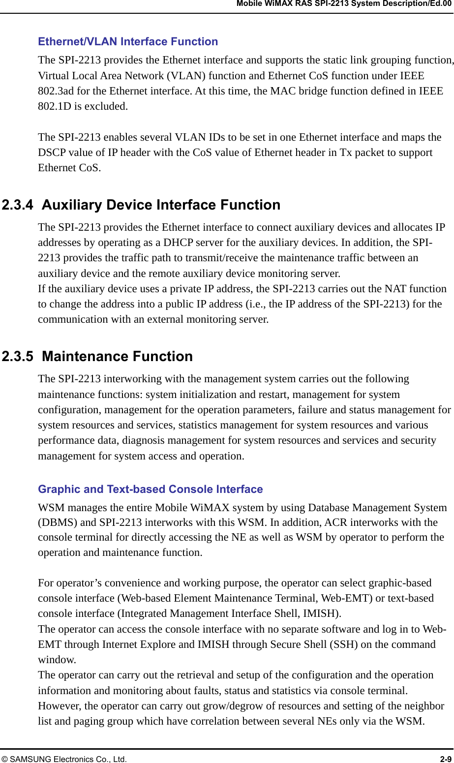   Mobile WiMAX RAS SPI-2213 System Description/Ed.00 © SAMSUNG Electronics Co., Ltd.  2-9 Ethernet/VLAN Interface Function The SPI-2213 provides the Ethernet interface and supports the static link grouping function, Virtual Local Area Network (VLAN) function and Ethernet CoS function under IEEE 802.3ad for the Ethernet interface. At this time, the MAC bridge function defined in IEEE 802.1D is excluded.  The SPI-2213 enables several VLAN IDs to be set in one Ethernet interface and maps the DSCP value of IP header with the CoS value of Ethernet header in Tx packet to support Ethernet CoS.  2.3.4  Auxiliary Device Interface Function The SPI-2213 provides the Ethernet interface to connect auxiliary devices and allocates IP addresses by operating as a DHCP server for the auxiliary devices. In addition, the SPI-2213 provides the traffic path to transmit/receive the maintenance traffic between an auxiliary device and the remote auxiliary device monitoring server. If the auxiliary device uses a private IP address, the SPI-2213 carries out the NAT function to change the address into a public IP address (i.e., the IP address of the SPI-2213) for the communication with an external monitoring server.  2.3.5 Maintenance Function The SPI-2213 interworking with the management system carries out the following maintenance functions: system initialization and restart, management for system configuration, management for the operation parameters, failure and status management for system resources and services, statistics management for system resources and various performance data, diagnosis management for system resources and services and security management for system access and operation.  Graphic and Text-based Console Interface WSM manages the entire Mobile WiMAX system by using Database Management System (DBMS) and SPI-2213 interworks with this WSM. In addition, ACR interworks with the console terminal for directly accessing the NE as well as WSM by operator to perform the operation and maintenance function.    For operator’s convenience and working purpose, the operator can select graphic-based console interface (Web-based Element Maintenance Terminal, Web-EMT) or text-based console interface (Integrated Management Interface Shell, IMISH). The operator can access the console interface with no separate software and log in to Web-EMT through Internet Explore and IMISH through Secure Shell (SSH) on the command window. The operator can carry out the retrieval and setup of the configuration and the operation information and monitoring about faults, status and statistics via console terminal. However, the operator can carry out grow/degrow of resources and setting of the neighbor list and paging group which have correlation between several NEs only via the WSM. 