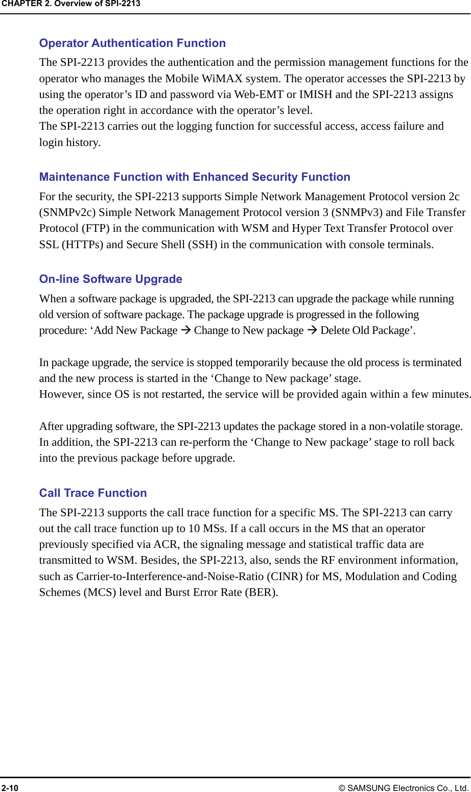 CHAPTER 2. Overview of SPI-2213 2-10 © SAMSUNG Electronics Co., Ltd. Operator Authentication Function The SPI-2213 provides the authentication and the permission management functions for the operator who manages the Mobile WiMAX system. The operator accesses the SPI-2213 by using the operator’s ID and password via Web-EMT or IMISH and the SPI-2213 assigns the operation right in accordance with the operator’s level. The SPI-2213 carries out the logging function for successful access, access failure and login history.  Maintenance Function with Enhanced Security Function For the security, the SPI-2213 supports Simple Network Management Protocol version 2c (SNMPv2c) Simple Network Management Protocol version 3 (SNMPv3) and File Transfer Protocol (FTP) in the communication with WSM and Hyper Text Transfer Protocol over SSL (HTTPs) and Secure Shell (SSH) in the communication with console terminals.  On-line Software Upgrade When a software package is upgraded, the SPI-2213 can upgrade the package while running old version of software package. The package upgrade is progressed in the following procedure: ‘Add New Package Æ Change to New package Æ Delete Old Package’.  In package upgrade, the service is stopped temporarily because the old process is terminated and the new process is started in the ‘Change to New package’ stage. However, since OS is not restarted, the service will be provided again within a few minutes.  After upgrading software, the SPI-2213 updates the package stored in a non-volatile storage. In addition, the SPI-2213 can re-perform the ‘Change to New package’ stage to roll back into the previous package before upgrade.  Call Trace Function The SPI-2213 supports the call trace function for a specific MS. The SPI-2213 can carry out the call trace function up to 10 MSs. If a call occurs in the MS that an operator previously specified via ACR, the signaling message and statistical traffic data are transmitted to WSM. Besides, the SPI-2213, also, sends the RF environment information, such as Carrier-to-Interference-and-Noise-Ratio (CINR) for MS, Modulation and Coding Schemes (MCS) level and Burst Error Rate (BER). 