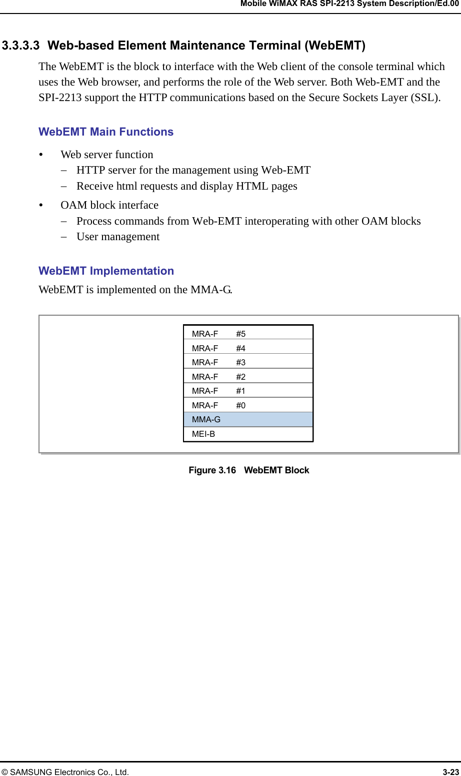   Mobile WiMAX RAS SPI-2213 System Description/Ed.00 © SAMSUNG Electronics Co., Ltd.  3-23 3.3.3.3 Web-based Element Maintenance Terminal (WebEMT) The WebEMT is the block to interface with the Web client of the console terminal which uses the Web browser, and performs the role of the Web server. Both Web-EMT and the SPI-2213 support the HTTP communications based on the Secure Sockets Layer (SSL).  WebEMT Main Functions y Web server function − HTTP server for the management using Web-EMT − Receive html requests and display HTML pages y OAM block interface − Process commands from Web-EMT interoperating with other OAM blocks − User management  WebEMT Implementation WebEMT is implemented on the MMA-G.  Figure 3.16  WebEMT Block  MRA-F #5 MRA-F #4 MRA-F #3 MRA-F #2 MRA-F #1 MRA-F #0 MMA-G MEI-B 