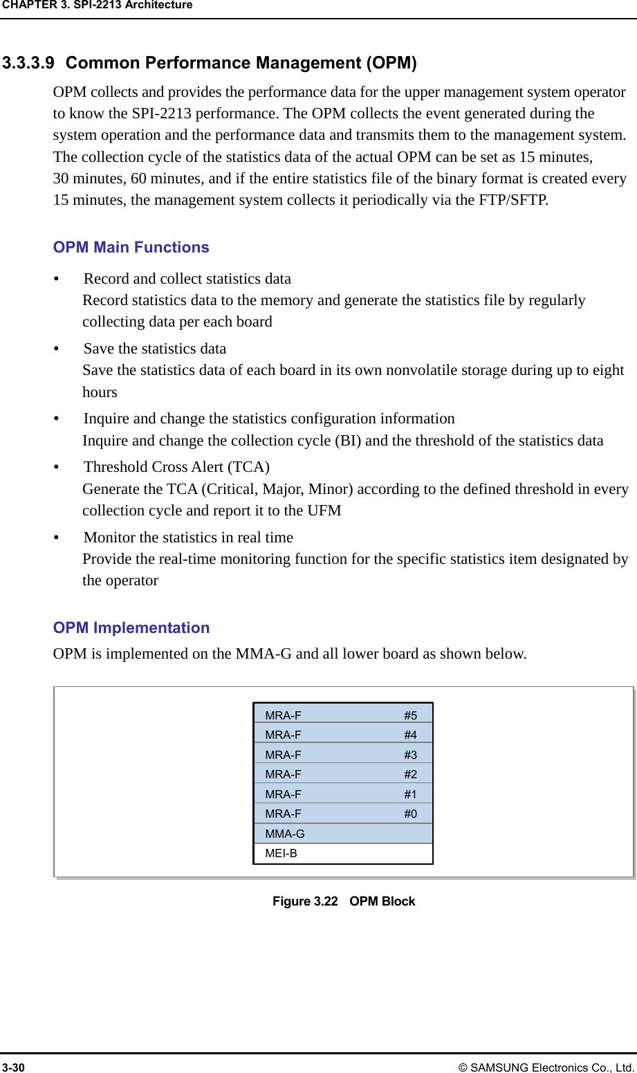 CHAPTER 3. SPI-2213 Architecture 3-30 © SAMSUNG Electronics Co., Ltd. 3.3.3.9  Common Performance Management (OPM) OPM collects and provides the performance data for the upper management system operator to know the SPI-2213 performance. The OPM collects the event generated during the system operation and the performance data and transmits them to the management system. The collection cycle of the statistics data of the actual OPM can be set as 15 minutes,   30 minutes, 60 minutes, and if the entire statistics file of the binary format is created every 15 minutes, the management system collects it periodically via the FTP/SFTP.  OPM Main Functions y Record and collect statistics data Record statistics data to the memory and generate the statistics file by regularly collecting data per each board y Save the statistics data Save the statistics data of each board in its own nonvolatile storage during up to eight hours y Inquire and change the statistics configuration information Inquire and change the collection cycle (BI) and the threshold of the statistics data y Threshold Cross Alert (TCA) Generate the TCA (Critical, Major, Minor) according to the defined threshold in every collection cycle and report it to the UFM y Monitor the statistics in real time Provide the real-time monitoring function for the specific statistics item designated by the operator  OPM Implementation OPM is implemented on the MMA-G and all lower board as shown below.  Figure 3.22    OPM Block MRA-F #5 MRA-F #4 MRA-F #3 MRA-F #2 MRA-F #1 MRA-F #0 MMA-G MEI-B 